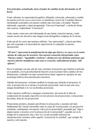 Este principio, actualizado, tiene el poder de cambiar la faz del mundo en 48
horas.
Como sabemos, la representación gráfica, dibujada, coloreada, saboreada y sentida
de nuestra película senso-emocional, se manifiesta a través de 5 sentidos básicos,
eternamente conectados con nuestro sentido más relevante y olvidado: Nuestro
intrincado, separado y súper-programado “Universo Funcional", o dicho de forma
más concisa, simplemente “Conciencia”.
Todo cuanto vemos nos está informando de una latente situación interna, y todo
cuanto sucede nos devuelve una imagen icono-holográfica compleja de la misma.
Cada uno de los seres que tenemos enfrente, “nos representan”, y hacen una labor
que solo responde a la necesidad de expresión de lo contenido en nuestro
inconsciente:
“El otro”, representa la manifestación de algo que hierve y se cuece en el centro
mismo de cada uno de nosotros: Sea nuestra sensación interpretada como
“buena o mala”, “agradable o molesta”, obedecerá a las distintas pulsiones que
nuestro interior manifiesta como una re-creación, radicalmente propia, “ahí
afuera”.
Sirva la analogía con una sala de cine; seríamos el proyector que ilumina la película
en la pantalla, con la peculiaridad de hacerlo en un escenario holo-cuántico de tres
dimensiones, contando con unas características híper-sugestivas; (propias de una
tecnología todavía desconocida para nosotros).
Además del proyector, seríamos también la energía que alimenta al proyector, la
sala, la proyección en sí misma y la película proyectada: todo en una sola cosa,
aunque desdoblado a la vez en distintas posiciones.
Todos nuestros conflictos y atranques existenciales, devienen de la falta de
comprensión de un punto específico en este proceso de proyecciones y sensaciones
devueltas, fruto de esa proyección:
Proyectamos primero, después percibimos la proyección, y ausentes del dato
fundamental del vínculo inexorable entre la causa de lo proyectado y la proyección
resultante, continuamos con nuestra vida (con lo proyectado), pensando que "algo o
alguien ajeno a nosotros creó la proyección de lo proyectado", cayendo así en la
trampa de la separación, una y otra vez, en una escalada milenaria de
interpretaciones erróneas sobre aquella “creación de la realidad”, que siempre fue
nuestra y solo nuestra.
51
 