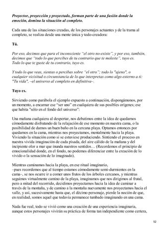 Proyector, proyección y proyectado, forman parte de una fusión donde la
emoción, domina la situación al completo.
Cada una de las situaciones creadas, de los personajes actuantes y de la trama al
completo, se realiza desde una mente única y todo-creadora:
Tú.
Por eso, decimos que para el inconsciente “el otro no-existe”, y por eso, también,
decimos que “todo lo que percibes de tu contrario que te moleste”, tuyo es.
Todo lo que te guste de tu contrario, tuyo es.
Y todo lo que veas, sientas o percibas sobre “el otro”; todo lo "ajeno", o
cualquier vicisitud o circunstancia de lo que interpretas como algo externo a ti:
"Tu vida", –el universo al completo en definitiva–.
Tuyo es.
Sirviendo como parábola el ejemplo expuesto a continuación, dispongámonos, por
un momento, a encarnar ese “ser uno” en cualquiera de sus posibles orígenes; ese
que habita "sólo en el fondo del universo”:
Una mañana cualquiera al despertar, nos debatimos entre la idea de quedarnos
cómodamente disfrutando de la relajación de ese momento en nuestra cama, o la
posibilidad de darnos un buen baño en la cercana playa. Optamos entonces por
quedarnos en la cama, mientras nos proyectamos, mentalmente hacia la playa.
Viviendo la situación como si se estuviese produciendo. Sintiendo el proceso en
nuestra vivida imaginación de cada pisada, del aire cálido de la mañana y del
incipiente olor a mar que inunda nuestros sentidos… (Recordemos el principio de
emocionalidad donde, en el fondo, no podemos diferenciar entre la creación de lo
vivido o la sensación de lo imaginado).
Mientras caminamos hacia la playa, en ese ritual imaginario,
–pues recordemos que al tiempo estamos cómodamente semi-durmientes en la
cama–, se nos ocurre ir a comer unos frutos de los árboles cercanos, y mientras
seguimos virtualmente camino de la playa, imaginamos que nos dirigimos al frutal,
pero a mitad del recorrido, decidimos proyectarnos hacia la idea de caminar a
través de la montaña, y de camino a la montaña nuevamente nos proyectamos hacia el
valle, y así, sucesivamente hasta que, el décimo personaje, pierde la noción de que,
en realidad, somos aquel que todavía permanece tumbado imaginando en una cama.
Nada fue real, todo se vivió como una creación de una experiencia imaginaria,
aunque estos personajes vivirán su práctica de forma tan independiente como certera,
52
 