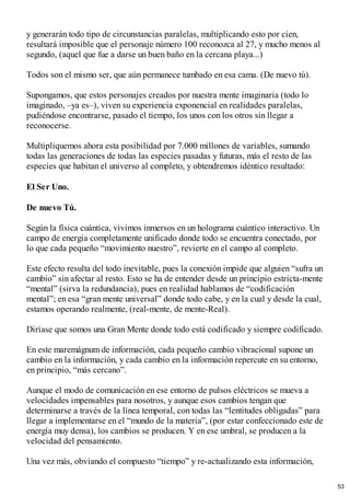 y generarán todo tipo de circunstancias paralelas, multiplicando esto por cien,
resultará imposible que el personaje número 100 reconozca al 27, y mucho menos al
segundo, (aquel que fue a darse un buen baño en la cercana playa...)
Todos son el mismo ser, que aún permanece tumbado en esa cama. (De nuevo tú).
Supongamos, que estos personajes creados por nuestra mente imaginaria (todo lo
imaginado, –ya es–), viven su experiencia exponencial en realidades paralelas,
pudiéndose encontrarse, pasado el tiempo, los unos con los otros sin llegar a
reconocerse.
Multipliquemos ahora esta posibilidad por 7.000 millones de variables, sumando
todas las generaciones de todas las especies pasadas y futuras, más el resto de las
especies que habitan el universo al completo, y obtendremos idéntico resultado:
El Ser Uno.
De nuevo Tú.
Según la física cuántica, vivimos inmersos en un holograma cuántico interactivo. Un
campo de energía completamente unificado donde todo se encuentra conectado, por
lo que cada pequeño “movimiento nuestro”, revierte en el campo al completo.
Este efecto resulta del todo inevitable, pues la conexión impide que alguien “sufra un
cambio” sin afectar al resto. Esto se ha de entender desde un principio estricta-mente
“mental” (sirva la redundancia), pues en realidad hablamos de “codificación
mental”; en esa “gran mente universal” donde todo cabe, y en la cual y desde la cual,
estamos operando realmente, (real-mente, de mente-Real).
Diríase que somos una Gran Mente donde todo está codificado y siempre codificado.
En este maremágnum de información, cada pequeño cambio vibracional supone un
cambio en la información, y cada cambio en la información repercute en su entorno,
en principio, “más cercano”.
Aunque el modo de comunicación en ese entorno de pulsos eléctricos se mueva a
velocidades impensables para nosotros, y aunque esos cambios tengan que
determinarse a través de la línea temporal, con todas las “lentitudes obligadas” para
llegar a implementarse en el “mundo de la materia”, (por estar confeccionado este de
energía muy densa), los cambios se producen. Y en ese umbral, se producen a la
velocidad del pensamiento.
Una vez más, obviando el compuesto “tiempo” y re-actualizando esta información,
53
 