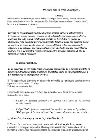 "De nuevo solo tú creas la realidad".
(Notas).
Recordemos, posibilidades codificadas y siempre codificadas, siendo nosotros, –
cada uno de nosotros–, la representación fractal permanente de esa “mente uno”,
hasta sus últimas consecuencias.
Pervivir en la separación supone entonces medrar ajenos a este principio
irrevocable, lo que supone perderse en el lodazal de una creación sin dueño,
contando tan sólo con el catalizador aislado de 5 sentidos en estado de
abandono, y esa pequeña parte de consciente donde se aloja esa pequeña parte
de control, de esa pequeña parte de responsabilidad sobre uno mismo, de
solvencia o de asidero, que representa a su vez el 5% de nuestra capacidad de
control, el 5% de nuestra responsabilidad sobre nosotros mismos, el 5% de
nuestra solvencia y asidero.
La máscara del Ego.
El yo-separado se convierte entonces en una mascarada de sí mismo, perdido en
un abismo de temores infra-humanos; inevitable títere de las circunstancias y
fiel servidor de su abnegada dicotomía.
El Yo-separado, se convierte en mascarada inevitable de la máscara generada por la
separación del axioma “Yo-Soy”:
Del Yo, separado del Ser.
Forzando la escisión de ese Yo-Soy, que sin embargo se halla perfectamente
fusionado con el todo:
Si digo "Yo", ya estoy diciendo "Soy", porque sin el "Soy", el "Yo", carece
de todo sentido.
Si digo "Soy", (primera persona del verbo Ser), ya estoy incluyendo al
"Yo", porque de lo contrario, el “Ser", carece de nuevo de todo sentido.
¿Quién es Yo, si no-Soy, y qué es Soy, si no Soy Yo…?
El Yo y el Ser, por lógica aplastante, prescinden de toda razón de ser como
elementos o conceptos separados. (Cosa que hemos intentado sin mucho éxito al
parecer, a tenor de los resultados generales de nuestra situación y el mundo en que
55
 