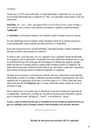 vivimos).
Vemos que, el YO, como individuo, es individualizado y unificado a la vez, ya que
en su misma denominación va implícito el “Ser”, no separable como hemos visto con
antelación:
Individuo, (in – divi - dúo), que quiere decir no-divisible-en-dos, y por lo tanto, y
en sí mismo, (tal y como se auto-define) ya entraña y significa, específicamente,
“unificado”.
El individuo, se encuentra entonces tan soldado a todo lo demás como así mismo.
En este despliegue de los sentidos, todos formamos parte de la misma creación y,
consecuentemente, todos tenemos un sello exclusivo e irrepetible.
Esta sub-característica de “irreplicabilidad”, paradójicamente, resulta constitutiva,
deviene y ratifica, nuevamente a lo unitario.
Si todo es uno y solo hay uno a la vez, cualquier cosa, cualquier forma manifestada
en la materia, será irreplicable e irrepetible por pura definición; Podemos decir, que
en un billón de hojas de un bosque de alcornoques no habrán dos iguales, porque
todas son una en sí misma, (única), aunque todas forman el árbol al completo. De
igual manera procede la diferenciación radical de cada árbol, (cada-uno irrepetible),
que formará un bosque unitario también irrepetible al completo.
Al igual que en nosotros, este principio radical, (de raíz), funcionará como máxima
inexorable en todos los campos, nublando nuestros sentidos y haciéndonos caer en la
sugestión de la separación; tú existes y él existe ajeno a ti, si: Pero como una mera
representación del Yo Original, que es el que realmente cuenta cuando de crear la
realidad se trata.
De la separación, la escisión; que se manifiesta en un ente aislado por ignorante de
su implacable vinculación, creando así un sistema de protección alternativo ante lo
que se interpreta como “peligroso”, “hostil”, o en definitiva, “ajeno”.
Vemos, como la máscara del ego se manifiesta en un estado de supina locura, ya
que en realidad, todo el tiempo estamos interactuando con nosotros mismos.
Hordas de máscaras provenientes del Yo separado
56
 