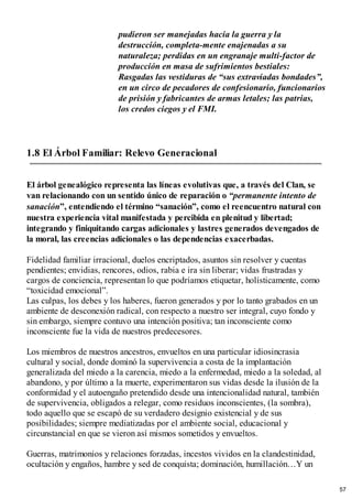 pudieron ser manejadas hacia la guerra y la
destrucción, completa-mente enajenadas a su
naturaleza; perdidas en un engranaje multi-factor de
producción en masa de sufrimientos bestiales:
Rasgadas las vestiduras de “sus extraviadas bondades”,
en un circo de pecadores de confesionario, funcionarios
de prisión y fabricantes de armas letales; las patrias,
los credos ciegos y el FMI.
1.8 El Árbol Familiar: Relevo Generacional
El árbol genealógico representa las líneas evolutivas que, a través del Clan, se
van relacionando con un sentido único de reparación o “permanente intento de
sanación”, entendiendo el término “sanación”, como el reencuentro natural con
nuestra experiencia vital manifestada y percibida en plenitud y libertad;
integrando y finiquitando cargas adicionales y lastres generados devengados de
la moral, las creencias adicionales o las dependencias exacerbadas.
Fidelidad familiar irracional, duelos encriptados, asuntos sin resolver y cuentas
pendientes; envidias, rencores, odios, rabia e ira sin liberar; vidas frustradas y
cargos de conciencia, representan lo que podríamos etiquetar, holísticamente, como
“toxicidad emocional”.
Las culpas, los debes y los haberes, fueron generados y por lo tanto grabados en un
ambiente de desconexión radical, con respecto a nuestro ser integral, cuyo fondo y
sin embargo, siempre contuvo una intención positiva; tan inconsciente como
inconsciente fue la vida de nuestros predecesores.
Los miembros de nuestros ancestros, envueltos en una particular idiosincrasia
cultural y social, donde dominó la supervivencia a costa de la implantación
generalizada del miedo a la carencia, miedo a la enfermedad, miedo a la soledad, al
abandono, y por último a la muerte, experimentaron sus vidas desde la ilusión de la
conformidad y el autoengaño pretendido desde una intencionalidad natural, también
de supervivencia, obligados a relegar, como residuos inconscientes, (la sombra),
todo aquello que se escapó de su verdadero designio existencial y de sus
posibilidades; siempre mediatizadas por el ambiente social, educacional y
circunstancial en que se vieron así mismos sometidos y envueltos.
Guerras, matrimonios y relaciones forzadas, incestos vividos en la clandestinidad,
ocultación y engaños, hambre y sed de conquista; dominación, humillación…Y un
57
 
