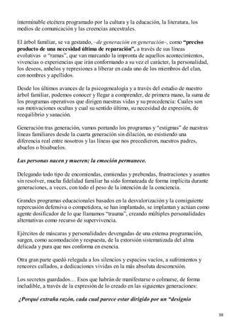 interminable etcétera programado por la cultura y la educación, la literatura, los
medios de comunicación y las creencias ancestrales.
El árbol familiar, se va gestando, –de generación en generación–, como “preciso
producto de una necesidad última de reparación”, a través de sus líneas
evolutivas o “ramas”, que van marcando la impronta de aquellos acontecimientos,
vivencias o experiencias que irán conformando a su vez el carácter, la personalidad,
los deseos, anhelos y represiones a liberar en cada uno de los miembros del clan,
con nombres y apellidos.
Desde los últimos avances de la psicogenealogía y a través del estudio de nuestro
árbol familiar, podemos conocer y llegar a comprender, de primera mano, la suma de
los programas operativos que dirigen nuestras vidas y su procedencia: Cuales son
sus motivaciones ocultas y cual su sentido último, su necesidad de expresión, de
reequilibrio y sanación.
Generación tras generación, vamos portando los programas y “estigmas” de nuestras
líneas familiares desde la cuarta generación sin dilación, no existiendo una
diferencia real entre nosotros y las líneas que nos precedieron, nuestros padres,
abuelos o bisabuelos.
Las personas nacen y mueren; la emoción permanece.
Delegando todo tipo de encomiendas, enmiendas y prebendas, frustraciones y asuntos
sin resolver, mucha fidelidad familiar ha sido formateada de forma implícita durante
generaciones, a veces, con todo el peso de la intención de la conciencia.
Grandes programas educacionales basados en la desvalorización y la consiguiente
repercusión defensiva o competidora, se han implantado, se implantan y actúan como
agente dosificador de lo que llamamos “trauma”, creando múltiples personalidades
alternativas como recurso de supervivencia.
Ejércitos de máscaras y personalidades devengadas de una extensa programación,
surgen, como acomodación y respuesta, de la extorsión sistematizada del alma
delicada y pura que nos conforma en esencia.
Otra gran parte quedó relegada a los silencios y espacios vacíos, a sufrimientos y
rencores callados, a dedicaciones vividas en la más absoluta desconexión.
Los secretos guardados… Esos que habrán de manifestarse o colmarse, de forma
ineludible, a través de la expresión de lo creado en las siguientes generaciones:
¿Porqué extraña razón, cada cual parece estar dirigido por un “designio
58
 