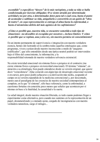 escondido” o específicos “deseos” de lo más variopinto, y toda su vida se halla
condicionada por inercias obligadas: O se siente atraído por determinada
actividad y no por otra, o determinadas dotes para tal o cual cosa, hasta el punto
de acomodar o sublimar su vida, aniquilarla o convertirla en un guión de “obra
de teatro”, en cuya representación se entrega el alma hasta la enfermedad, o
hasta el mismísimo delirio del más agónico de los sufrimientos?
¿Cómo es posible que, nuestra vida, se encuentre sometida a todo tipo de
situaciones –no deseables ni escogidas por nosotros–, incluso límites: Y cómo
es posible que se repitan, una y otra vez, sin nuestro permiso ni consentimiento?
En un intento permanente de supervivencia e integración con nuestra verdadera
esencia, hemos ido lastrando en la sombra todas aquellas entelequias que, como
programas, viven y actúan desde nuestro inconsciente a modo de “paquetes
codificados”, que sólo entendidos desde una óptica neutral podrán ser intervenidos
bajo el filtro del conocimiento, la información, y la
responsabilidad retomada de nuestra verdadera solvencia existencial.
No existe toxicidad emocional sin síntoma físico o psíquico ni al contrario; (no
existe síntoma físico o psíquico sin toxicidad emocional). El término “síntoma”, en
atención a su etimología, bien puede entenderse desde su versión original, que quiere
decir “coincidencia”. (Que coincide con algún tipo de desarreglo emocional reciente
o en curso), pero poco podrá achacarse a su derivación más tardía, ocupando el
campo en su versión expandida de la medicina convencional y, por descontado,
menos aun al paradigma de las creencias de nuestra sociedad contemporánea al
completo, en la que "el síntoma", sólo hace referencia, como la enfermedad, a
cuestiones fortuitas sin conexión; poco menos que señales que acontecen por sí
mismas en base a la fatalidad, la casualidad o la suerte.
La salud integral, desde nuestra situación liberada, es todo cuanto podemos llegar a
experimentar como alternativa, pero cuando nos sumimos en la representación de un
papel, desnaturalizado y a menudo ajeno, cargado de incongruencias con nuestra
verdadera naturaleza, surge el milagro...
59
 