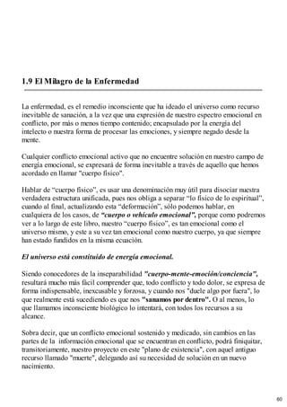 1.9 El Milagro de la Enfermedad
La enfermedad, es el remedio inconsciente que ha ideado el universo como recurso
inevitable de sanación, a la vez que una expresión de nuestro espectro emocional en
conflicto, por más o menos tiempo contenido; encapsulado por la energía del
intelecto o nuestra forma de procesar las emociones, y siempre negado desde la
mente.
Cualquier conflicto emocional activo que no encuentre solución en nuestro campo de
energía emocional, se expresará de forma inevitable a través de aquello que hemos
acordado en llamar "cuerpo físico".
Hablar de “cuerpo físico”, es usar una denominación muy útil para disociar nuestra
verdadera estructura unificada, pues nos obliga a separar “lo físico de lo espiritual”,
cuando al final, actualizando esta “deformación”, sólo podemos hablar, en
cualquiera de los casos, de “cuerpo o vehículo emocional”, porque como podremos
ver a lo largo de este libro, nuestro “cuerpo físico”, es tan emocional como el
universo mismo, y este a su vez tan emocional como nuestro cuerpo, ya que siempre
han estado fundidos en la misma ecuación.
El universo está constituido de energía emocional.
Siendo conocedores de la inseparabilidad "cuerpo-mente-emoción/conciencia",
resultará mucho más fácil comprender que, todo conflicto y todo dolor, se expresa de
forma indispensable, inexcusable y forzosa, y cuando nos "duele algo por fuera", lo
que realmente está sucediendo es que nos "sanamos por dentro". O al menos, lo
que llamamos inconsciente biológico lo intentará, con todos los recursos a su
alcance.
Sobra decir, que un conflicto emocional sostenido y medicado, sin cambios en las
partes de la información emocional que se encuentran en conflicto, podrá finiquitar,
transitoriamente, nuestro proyecto en este "plano de existencia", con aquel antiguo
recurso llamado "muerte", delegando así su necesidad de solución en un nuevo
nacimiento.
60
 