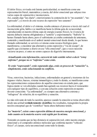 El dolor físico, revisada está latente particularidad, se manifiesta como una
representación literal, matemática y exacta, del dolor emocional que subyace tras
varias capas de separación e inconsciencia.
Así, cuando algo "nos duele", exteriorizamos la contención de lo “no-asumido”, “no-
expresado”, y a través de este recurso de expresión “nos sanamos”.
La enfermedad, el dolor o el síntoma, resulta entonces el proceso a través del cual el
inconsciente grita, habla o se manifiesta hasta la última gota de su necesidad,
reproduciendo en nuestra última capa de energía (cuerpo físico), la vivencia de
nuestra debacle interna obligándonos a "sentirla" y experimentarla: "Sufrirla" le
hemos llamado hasta ahora, pero el sufrimiento ya estaba contratado de antemano,
contenido y manifestado en el umbral mental-emocional desde donde, lo que hemos
llamado enfermedad, se servirá a sí mismo como recurso biológico para
manifestarse, y encontrar una alternativa como expresión y "vía de escape", de
aquello que cocinamos a diario en esa "olla emocional", que a veces necesita
vaciarse un poco, si antes no somos capaces de digerirla internamente.
Actualizando esta información, carecerá de todo sentido volver a decir “estoy
enfermo”, porque no es “enfermo” como estás.
Te estás “expresando”, estás reparando algo, estás en proceso de “sanación” o,
simplemente, estás solucionando tu conflicto.
Virus, retrovirus, bacterias, infecciones, enfermedades en general y trastornos de los
órganos vitales; huesos, sistema inmunológico y todo lo demás, se manifiestan como
las representaciones corpusculares de aquellas emociones en estado puro, que
lógica-mente se ven afectadas cuando han agotado sus recursos hacia el reencuentro
con cualquier tipo de equilibrio, o con una solución como expresión en nuestro
devenir consciente. “La enfermedad”, es siempre una alternativa extrema y
“milagrosa” de solución, de re-equilibrio y sanación.
Lo más relevante de toda la cuestión, aparece cuando la emoción se torna observable
desde una actitud verdaderamente científica; los resultados, transgreden la propia
noción conceptual que de “científico” hasta ahora habíamos tenido.
La “materia”, existe como expresión última de nuestra energía emocional, y
todo cuanto en la materia ocurre está regido por la misma.
Teniendo en cuenta que no hay distancia ni separación real, entre nuestra energía
emocional y el compendio atómico molecular que conforma nuestro "vehículo
físico"; el cuerpo, sería tan emocional como todo lo demás.
61
 