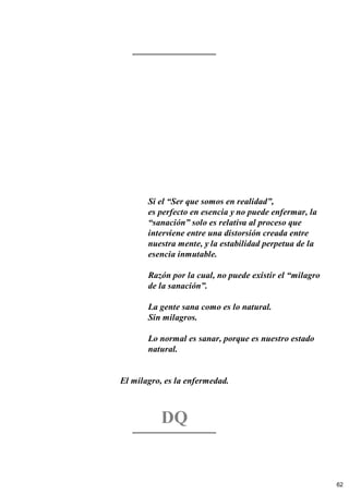 Si el “Ser que somos en realidad”,
es perfecto en esencia y no puede enfermar, la
“sanación” solo es relativa al proceso que
interviene entre una distorsión creada entre
nuestra mente, y la estabilidad perpetua de la
esencia inmutable.
Razón por la cual, no puede existir el “milagro
de la sanación”.
La gente sana como es lo natural.
Sin milagros.
Lo normal es sanar, porque es nuestro estado
natural.
El milagro, es la enfermedad.
DQ
62
 