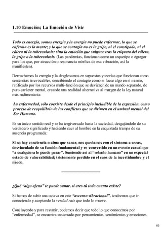 1.10 Emoción; La Emoción de Vivir
Todo es energía, somos energía y la energía no puede enfermar, lo que se
enferma es la mente; y lo que se contagia no es la gripe, ni el constipado, ni el
cólera ni la tuberculosis; sino la emoción que subyace tras la etiqueta del cólera,
la gripe o la tuberculosis. (Las pandemias, funcionan como un arquetipo o egregor
para los que, por atracción o resonancia mórfica de esa vibración, así la
manifiesten).
Derrochamos la energía y la desglosamos en supuestos y teorías que funcionan como
sentencias irrevocables, concibiendo el contagio como si fuese algo en sí mismo,
ratificado por los recursos multi-función que se devienen de un mundo separado, de
puro carácter mental, creando una realidad alternativa al margen de la ley natural
más rudimentaria:
La enfermedad, sólo coexiste desde el principio ineludible de la expresión, como
proceso de reequilibrio de los conflictos que se dirimen en el umbral mental del
Ser Humano.
Es su único sentido real y se ha tergiversado hasta la saciedad, desgajándolo de su
verdadero significado y haciendo caer al hombre en la enquistada trampa de su
ausencia programada:
Si no hay conciencia o alma que sanar, nos quedamos con el síntoma a secas,
desvinculado de su función fundamental y re-convertido en un evento casual que
“a cualquiera le puede pasar”. Sumiendo así al “rebaño humano” en un especial
estado de vulnerabilidad; tristemente perdido en el caos de la incertidumbre y el
miedo.
¿Qué “algo ajeno” te puede sanar, si eres tú todo cuanto existe?
Si hemos de subir una octava en este “ascenso vibracional”, tendremos que ir
conociendo y aceptando la verdad raíz que todo lo mueve.
Concluyendo y para resumir, podemos decir que todo lo que conocemos por
“enfermedad”, se encuentra sustentado por pensamientos, sentimientos y emociones,
63
 