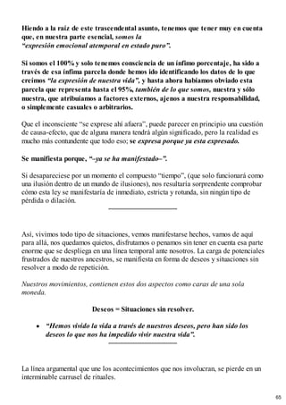 Hiendo a la raíz de este trascendental asunto, tenemos que tener muy en cuenta
que, en nuestra parte esencial, somos la
“expresión emocional atemporal en estado puro”.
Si somos el 100%y solo tenemos consciencia de un ínfimo porcentaje, ha sido a
través de esa ínfima parcela donde hemos ido identificando los datos de lo que
creímos “la expresión de nuestra vida”, y hasta ahora habíamos obviado esta
parcela que representa hasta el 95%, también de lo que somos, nuestra y sólo
nuestra, que atribuíamos a factores externos, ajenos a nuestra responsabilidad,
o simplemente casuales o arbitrarios.
Que el inconsciente “se exprese ahí afuera”, puede parecer en principio una cuestión
de causa-efecto, que de alguna manera tendrá algún significado, pero la realidad es
mucho más contundente que todo eso; se expresa porque ya esta expresado.
Se manifiesta porque, “–ya se ha manifestado–”.
Si desapareciese por un momento el compuesto “tiempo”, (que solo funcionará como
una ilusión dentro de un mundo de ilusiones), nos resultaría sorprendente comprobar
cómo esta ley se manifestaría de inmediato, estricta y rotunda, sin ningún tipo de
pérdida o dilación.
Así, vivimos todo tipo de situaciones, vemos manifestarse hechos, vamos de aquí
para allá, nos quedamos quietos, disfrutamos o penamos sin tener en cuenta esa parte
enorme que se despliega en una línea temporal ante nosotros. La carga de potenciales
frustrados de nuestros ancestros, se manifiesta en forma de deseos y situaciones sin
resolver a modo de repetición.
Nuestros movimientos, contienen estos dos aspectos como caras de una sola
moneda.
Deseos = Situaciones sin resolver.
“Hemos vivido la vida a través de nuestros deseos, pero han sido los
deseos lo que nos ha impedido vivir nuestra vida”.
La línea argumental que une los acontecimientos que nos involucran, se pierde en un
interminable carrusel de rituales.
65
 