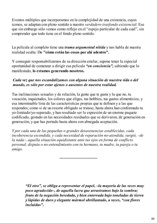 Eventos múltiples que incorporamos en la complejidad de una existencia, cuyos
iconos, se adaptan con pleno sentido a nuestro verdadero trasfondo existencial: Ese
que sin embargo sólo vemos como reflejo en el “espejo particular de cada cual”, sin
comprender que todo tiene en el fondo pleno sentido.
La película al completo tiene una trama argumental nítida y nos habla de nuestra
realidad oculta: De "cómo están las cosas por ahí adentro".
Y conseguir responsabilizarnos de su dirección estelar, supone tener la especial
oportunidad de comenzar a dirigir esa película “en conciencia”, sabiendo que lo
manifestado, lo estamos generando nosotros.
Cada vez que nos escandalizamos con alguna situación de nuestra vida o del
mundo, es sólo por estar ajenos o ausentes de nuestra realidad.
Tus inclinaciones sexuales y de relación, la gente que te gusta y la que no, tu
vocación, inquietudes, los colores que eliges, tus hobbies, tus gustos alimenticios, y
esa interminable lista de las características propias que te definen y a las que
respondes; como si de un resorte obligado se tratase, hasta ahora han conformado tu
yo-limitado/yo-separado, y han resultado ser la expresión de un enorme paquete
codificado, gestado en las necesidades residuales que se derivaron, de generación en
generación, y que has portado hasta ahora con abnegada aceptación.
Y por cada una de las pequeñas o grandes desavenencias establecidas, cada
incoherencia escondida, y cada necesidad de reparación no-atendida, surgió, –de
la nada–, aquella situación equidistante ante tus ojos en forma de conflicto
personal, disputa o no-entendimiento con tu hermano, tu madre, tu pareja o tu
amigo.
“El otro”, se obliga a representar el papel, –la mayoría de las veces muy
poco agradecido–, de aquella lacra que arrastramos bajo la sombra;
fruto de la negación heredada, y bien enterrada bajo toneladas de tierra
y lápidas de duro y elegante mármol abrillantado, a veces, “con flores
incluidas".
66
 