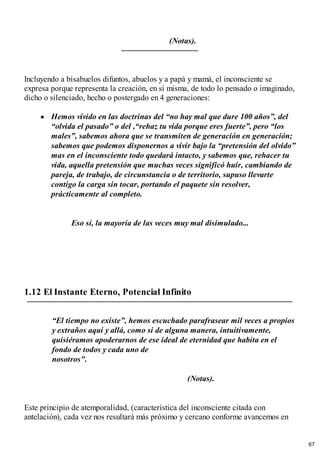 (Notas).
Incluyendo a bisabuelos difuntos, abuelos y a papá y mamá, el inconsciente se
expresa porque representa la creación, en sí misma, de todo lo pensado o imaginado,
dicho o silenciado, hecho o postergado en 4 generaciones:
Hemos vivido en las doctrinas del “no hay mal que dure 100 años”, del
“olvida el pasado” o del ,“rehaz tu vida porque eres fuerte”, pero “los
males”, sabemos ahora que se transmiten de generación en generación;
sabemos que podemos disponernos a vivir bajo la “pretensión del olvido”
mas en el inconsciente todo quedará intacto, y sabemos que, rehacer tu
vida, aquella pretensión que muchas veces significó huir, cambiando de
pareja, de trabajo, de circunstancia o de territorio, supuso llevarte
contigo la carga sin tocar, portando el paquete sin resolver,
prácticamente al completo.
Eso sí, la mayoría de las veces muy mal disimulado...
1.12 El Instante Eterno, Potencial Infinito
“El tiempo no existe”, hemos escuchado parafrasear mil veces a propios
y extraños aquí y allá, como si de alguna manera, intuitivamente,
quisiéramos apoderarnos de ese ideal de eternidad que habita en el
fondo de todos y cada uno de
nosotros".
(Notas).
Este principio de atemporalidad, (característica del inconsciente citada con
antelación), cada vez nos resultará más próximo y cercano conforme avancemos en
67
 