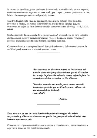 la lectura de este libro, y nos podremos ir acercando e identificando en este aspecto,
en tanto en cuanto nos vayamos reconociendo, poco a poco, en esa parte esencial que
habita el único espacio temporal posible: Ahora.
Nuestro devenir en la línea de acontecimientos que se dibujan entre pasados,
presentes y futuros, los vemos sincronizarse a través de las señales que, en
ocasiones, no dejan de manifestarse también cuando miramos el reloj; 11:11, 12:21,
00.00...
Simbólicamente, la sin-cronía de la atemporalidad, se manifiesta en esos instantes
donde, causal-mente y cuando miramos el reloj, el tiempo se ajusta, reflejado y
preciso, anunciando desde su no-tiempo su estable cualidad.
Cuando activamos la comprensión del tiempo-inexistente o del eterno momento, la
realidad puede comenzar a adquirir un tinte nuevo.
“Posicionados en el centro mismo de los sucesos del
mundo, como testigos y observadores que se distancian
de su vieja implicación oxidada, vamos dejando fluir las
expresiones de las estancias recién abiertas...
Como las armaduras cuando ya no sirven; como la
herrumbre gastada que se disuelve en los albores de
una eternidad sin fecha de
caducidad”.
(Notas).
Este instante, es ese instante donde todo puede dar un giro virtual de
trayectoria, y sólo en este instante se puede dar, porque ni hubo ni habrá otro
instante que no-sea este.
Conectar con el presente-continuo, corresponde a conectar con el momento eterno y
equivale a conectar con nuestro mundo real.
68
 