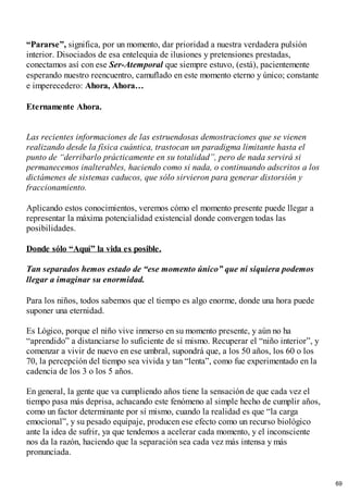 “Pararse”, significa, por un momento, dar prioridad a nuestra verdadera pulsión
interior. Disociados de esa entelequia de ilusiones y pretensiones prestadas,
conectamos así con ese Ser-Atemporal que siempre estuvo, (está), pacientemente
esperando nuestro reencuentro, camuflado en este momento eterno y único; constante
e imperecedero: Ahora, Ahora…
Eternamente Ahora.
Las recientes informaciones de las estruendosas demostraciones que se vienen
realizando desde la física cuántica, trastocan un paradigma limitante hasta el
punto de “derribarlo prácticamente en su totalidad”, pero de nada servirá si
permanecemos inalterables, haciendo como si nada, o continuando adscritos a los
dictámenes de sistemas caducos, que sólo sirvieron para generar distorsión y
fraccionamiento.
Aplicando estos conocimientos, veremos cómo el momento presente puede llegar a
representar la máxima potencialidad existencial donde convergen todas las
posibilidades.
Donde sólo “Aquí” la vida es posible.
Tan separados hemos estado de “ese momento único” que ni siquiera podemos
llegar a imaginar su enormidad.
Para los niños, todos sabemos que el tiempo es algo enorme, donde una hora puede
suponer una eternidad.
Es Lógico, porque el niño vive inmerso en su momento presente, y aún no ha
“aprendido” a distanciarse lo suficiente de sí mismo. Recuperar el “niño interior”, y
comenzar a vivir de nuevo en ese umbral, supondrá que, a los 50 años, los 60 o los
70, la percepción del tiempo sea vivida y tan “lenta”, como fue experimentado en la
cadencia de los 3 o los 5 años.
En general, la gente que va cumpliendo años tiene la sensación de que cada vez el
tiempo pasa más deprisa, achacando este fenómeno al simple hecho de cumplir años,
como un factor determinante por sí mismo, cuando la realidad es que “la carga
emocional”, y su pesado equipaje, producen ese efecto como un recurso biológico
ante la idea de sufrir, ya que tendemos a acelerar cada momento, y el inconsciente
nos da la razón, haciendo que la separación sea cada vez más intensa y más
pronunciada.
69
 