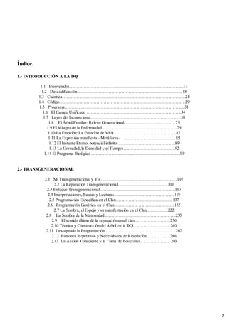 Índice.
1.- INTRODUCCIÓN A LA DQ
1.1 Bienvenidos……………………………………………………………………..13
1.2 Descodificación………………………………………………………………..18
1.3 Cuántica…………………………………………………………………………..24
1.4 Código…………………………………………………………………………….29
1.5 Programa………………………………………………...……………………....31
1.6 El Campo Unificado …………………………………………………………34
1.7 Leyes del Inconsciente………………………………………………………38
1.8 El Árbol Familiar: Relevo Generacional………………………………75
1.9 El Milagro de la Enfermedad……………………………………………..79
1.10 La Emoción: La Emoción de Vivir …………………………………….83
1.11 La Expresión manifiesta –Metáforas– .…………………………….. 85
1.12 El Instante Eterno, potencial infinito…………………………………..89
1.13 La Gravedad, la Densidad y el Tiempo……………………………….92
1.14 El Programa Biológico ……………………………………………………..99
2.- TRANSGENERACIONAL
2.1 Mi Transgeneracional y Yo………………………………………………107
2.2 La Reparación Transgeneracional............................................111
2.3 Enfoque Transgeneracional……………………………………………..115
2.4 Interpretaciones, Pautas y Lecturas……………………………………119
2.5 Programación Específica en el Clan………………………………….137
2.6 Programación Genérica en el Clan……………………………………155
2.7 La Sombra, el Espejo y su manifestación en el Clan……………222
2.8 La Sombra de la Maternidad ...………………………………………..235
2.9 El sentido último de la reparación en el clan ..…………………..250
2.10 Técnica y Construcción del Árbol en la DQ. …………………….260
2.11 Destapando la Programación ………………………………………….282
2.12 Patrones Repetitivos y Necesidades de Resolución……………..286
2.13 La Acción Consciente y la Toma de Posiciones…………………293
7
 