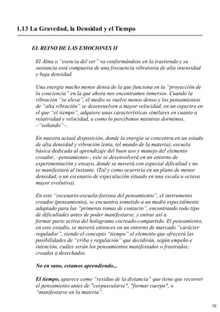 1.13 La Gravedad, la Densidad y el Tiempo
EL REINO DE LAS EMOCIONES II
El Alma o “esencia del ser” va conformándose en la trastienda y su
sustancia está compuesta de una frecuencia vibratoria de alta intensidad
y baja densidad.
Una energía mucho menos densa de la que funciona en la “proyección de
la conciencia” en la que ahora nos encontramos inmersos. Cuando la
vibración “se eleva”, el medio se vuelve menos denso y los pensamientos
de “alta vibración” se desenvuelven a mayor velocidad, en un espectro en
el que “el tiempo”, adquiere unas características similares en cuanto a
relatividad y velocidad, a como lo percibimos mientras dormimos,
–“soñando”–.
En nuestra actual disposición, donde la energía se concentra en un estado
de alta densidad y vibración lenta, (el mundo de la materia), escuela
básica dedicada al aprendizaje del buen uso y manejo del elemento
creador, –pensamiento–, este se desenvolverá en un entorno de
experimentación y ensayo, donde se moverá con especial dificultad y no
se manifestará al instante. (Tal y como ocurriría en un plano de menor
densidad, o un escenario de especulación situado en una escala u octava
mayor evolutiva).
En este “escenario-escuela-forzosa del pensamiento”, el instrumento
creador (pensamiento), se encuentra sometido a un medio especialmente
adaptado para las “primeras tomas de contacto”, encontrando todo tipo
de dificultades antes de poder manifestarse, y entrar así a
formar parte activa del holograma cocreado-compartido. El pensamiento,
en este estadio, se moverá entonces en un entorno de marcado “carácter
regulador”, siendo el concepto “tiempo” el elemento que ofrecerá las
posibilidades de “criba y regulación” que decidirán, según empeño e
intención, cuáles serán los pensamientos manifestados o frustrados;
creados o desechados.
No en vano, estamos aprendiendo...
El tiempo, aparece como “residuo de la distancia” que tiene que recorrer
el pensamiento antes de "corpuscularse", "formar cuerpo", o
“manifestarse en la materia”.
70
 