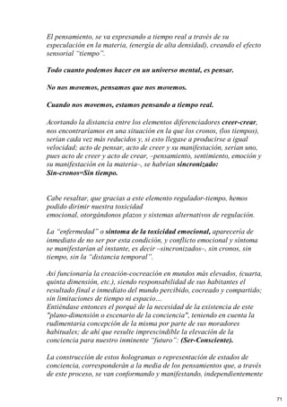El pensamiento, se va expresando a tiempo real a través de su
especulación en la materia, (energía de alta densidad), creando el efecto
sensorial “tiempo”.
Todo cuanto podemos hacer en un universo mental, es pensar.
No nos movemos, pensamos que nos movemos.
Cuando nos movemos, estamos pensando a tiempo real.
Acortando la distancia entre los elementos diferenciadores creer-crear,
nos encontraríamos en una situación en la que los cronos, (los tiempos),
serían cada vez más reducidos y, si esto llegase a producirse a igual
velocidad; acto de pensar, acto de creer y su manifestación, serían uno,
pues acto de creer y acto de crear, –pensamiento, sentimiento, emoción y
su manifestación en la materia–, se habrían sincronizado:
Sin-cronos=Sin tiempo.
Cabe resaltar, que gracias a este elemento regulador-tiempo, hemos
podido dirimir nuestra toxicidad
emocional, otorgándonos plazos y sistemas alternativos de regulación.
La “enfermedad” o síntoma de la toxicidad emocional, aparecería de
inmediato de no ser por esta condición, y conflicto emocional y síntoma
se manifestarían al instante, es decir –sincronizados–, sin cronos, sin
tiempo, sin la “distancia temporal”.
Así funcionaría la creación-cocreación en mundos más elevados, (cuarta,
quinta dimensión, etc.), siendo responsabilidad de sus habitantes el
resultado final e inmediato del mundo percibido, cocreado y compartido;
sin limitaciones de tiempo ni espacio…
Entiéndase entonces el porqué de la necesidad de la existencia de este
"plano-dimensión o escenario de la conciencia", teniendo en cuenta la
rudimentaria concepción de la misma por parte de sus moradores
habituales; de ahí que resulte imprescindible la elevación de la
conciencia para nuestro inminente “futuro”: (Ser-Consciente).
La construcción de estos hologramas o representación de estados de
conciencia, corresponderán a la media de los pensamientos que, a través
de este proceso, se van conformando y manifestando, independientemente
71
 
