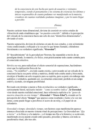 de la consciencia de este hecho por parte de usuarios y visitantes
temporales, siendo el pensamiento y los sistema de creencias los últimos y
únicos responsables de cuanto podamos ver manifestado en la materia;
creadores de cuantas realidades podamos imaginar, y por lo tanto llegar
a percibir.
(Notas).
Nuestro carácter trans-dimensional, deviene de coexistir en varios estados de
vibración de onda simultáneos que “no-pueden-coincidir”, debido a la percepción
del volcado de la conciencia hacia uno solo de esos “domicilios-dimensionales”,
obviando el resto.
Nuestra separación, deviene de aislarnos en uno de esos estados, y este aislamiento
viene condicionado y reflejado a la vez por lo que hemos llamado, ciñéndonos
literalmente a su verdadero significado, “Gravedad”.
El “descubrimiento” de la gravedad por Newton, fue expandido a través de un
paradigma donde, la materia y lo físico, eran prácticamente todo cuanto contaba para
el consciente colectivo.
Sirvió a su vez, para radicalizar el efecto sensorial de separaciones, haciéndonos
creer que la explicación física de las
cosas, –“lo científico”–, era todo cuanto existía, y provocando así un volcado de la
conciencia hacia esa parte sólida y matérica, donde todo estaba atado y bien atado,
sin dejar al hombre un solo resquicio para su espíritu, para su parte sin embargo más
auténtica y verdadera, quedando así, su estructura emocional, perdida en un campo
estéril y acotado, sin ninguna posibilidad.
Revisado este término y puesto a flote en relación a su verdadero significado, –
curiosamente literal, necesario insistir– “como su nombre indica”, la Gravedad,
visto desde nuestra realidad emocional, hace referencia explícita a lo “grave de
nuestra situación en este tiempo”: (Gravedad = “Grave-Edad”), creando así la
percepción del efecto “tiempo” que aparece como resultante y lastre a la vez; tan
denso, como puede llegar a percibirse el acero de un reloj, o el papel de un
calendario.
Gravedad y tiempo; densidad y tiempo, son factores cuya manifestación aparece
entonces disociada en nuestro sistema ritual de percepciones: La Gravedad nos “fija
a tierra” –a lo físico y a la materia–, y el tiempo nos fija a la historia y a su devenir,
manifestado en ese puente creado entre pasados, presentes y futuros; con toda su
parafernalia ritual, año tras año.
72
 