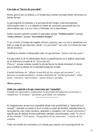 Con toda su “fuerza de gravedad”.
Somos graves por ser densos, y el tiempo deja constar con equivalente insistencia su
latente factura.
La gravedad de los planetas y la percepción del tiempo, están directamente
relacionados entre sí, y se adaptan al estado de conciencia proyectado por los
observadores que, a su vez, terca y fielmente, así lo determinan.
Somos nosotros quienes creamos la gravedad, porque “estamos graves”, porque
“somos densos”, porque “necesitamos tiempo”.
Y así vivimos el tiempo devengado, directo y preciso, que a su vez se manifiesta con
toda su carga de percepciones, desde “esa gravedad”, que solo vive dentro de cada
uno de nosotros.
También lo estamos evidenciando cada vez que decimos “fulano está muy grave”.
Esa gravedad, la de la enfermedad, desde su manifestación en el umbral emocional,
no se diferencia en nada de la “Gravedad del
Planeta”, porque estamos usando la misma fuerza; la misma densidad; el mismo
peso residual resultante de la dualidad tiempo/no-tiempo.
Cuando hablamos de “aflojar la mochila de las cargas que portamos”, y lo
hacemos en modo metafórico, estamos hablando de “perder gravedad”, soltar
lastre, volvernos “más livianos”, menos densos y pesados.
Menos graves…
Todo eso, equivale a lo que conocemos por “sanación”.
Cuando nos agravamos, aumentamos la gravedad (del planeta) en nosotros, y
cuando nos “a-liviamos” (perdemos gravedad), nos sanamos.
Si imaginásemos un universo expandido donde toda posibilidad se "materializa al
instante”, teniendo en cuenta el nivel evolutivo actual del hombre, entenderíamos la
necesidad de estar, todos nosotros, apartados y relegados a un "mundo alternativo",
aquello que de muchas formas podríamos entender, paralelamente, como "la cárcel
de los sentidos". O al menos, “la guardería de las emociones”, a través de los
sentidos.
Todo son estados de conciencia y el sistema que conecta con la percepción de los
73
 