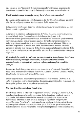 más sutiles se nos “desinstaló de nuestro procesador”, utilizando un compuesto
devastador, reconocido hoy como la fuerza más potente que mueve el universo:
Un elemental, aunque complejo, puro y duro “sistema de creencias”.
La creencia en la separación selló la negación del Ser Completo, al igual que selló
el software y el programa que mantiene activa dicha separación.
Esta creencia conforma y da forma a todas las estructuras codificadas a las que
hemos venido respondiendo.
A través de la intención y el conocimiento de “cómo funciona nuestro sistema de
transmisión de datos”, o transferencia de información, (como si de
inconmensurables generadores cuánticos, bio-eléctricos y atómicos y sub-atómicos
se tratase), podremos activar cuantos recursos dormidos permanecen inactivos
todavía, y estos responderán, a su vez, en forma de nuevas hebras de ADN, o en
forma de limpieza de la pineal, o en forma de activación de nuestros chakras o
centros de energía, o en cualquiera de las formas que adopta la representación de la
energía, y su consiguiente re-interpretación, a través de nuestra estructura conceptual
cognitiva.
El resultado inevitable de “aligerar nuestro equipaje o mochila emocional”, con
todos sus lastres y encargos ancestrales, incluye acentuar la levedad
gravitacional, y el subsiguiente contacto cada vez más tangible con el No-
Tiempo.
Busquemos donde busquemos, siempre encontraremos “Centros de Conexión”, que
hasta ahora permanecían dormidos o inactivos. Llámese Chakras, Glándula Pineal,
Cerebro del Corazón, Hebras de ADN, o Aura.
Jamás respondimos a ellos como algo establecido: Ni a nuestros Chakras, ni al
ADN, ni a nuestros centros de ningún tipo de energía, pues todos ellos responden a la
fuente principal que todo lo transforma y manifiesta:
Nuestra situación o estado de Conciencia.
El estado de estos o la situación de aquellos Centros de Energía, Chakras o ADN,
se debe, sin embargo, a la media porcentual de la situación o estado de nuestra
conciencia, teniendo en cuenta limitaciones de nuestro sistema de creencias,
herencias de información codificada o lastres por equilibrar, (vulgarmente
conocidos como "genética"), y todo aquello que conforma la lectura científica de
nuestras partes más desconocidas; enormes, quizá ilimitadas, que se escapan de
nuestros sensores físicos y atienden a conceptos tan imprecisos como desconocidos,
74
 