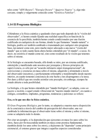 tales como "ADN Basura", "Energía Oscura" “Agujeros Negros” o, algo más
cercano, simple y vulgarmente conocido como "Genética Familiar".
1.14 El Programa Biológico
Ciñéndonos a la física cuántica y quedando claro que todo depende de la “visión del
observador”, si hemos estado fijando una realidad específica en función de la
creencia de lo percibido, también hemos estado condicionados por una ilusión
codificada en cualquiera de sus formas, donde lo que llamamos “mundo natural” o
biología, podría ser también cambiado o transmutado por cualquier otro programa
base, tan natural como este, pero mucho mejor adecuado a una nueva “visión del
mundo” que es todo cuanto hasta ahora hemos entendido por "el mundo", a secas. Es
decir, no existiría el mundo como tal, sino como resultado de la visión que tenemos
sobre el mismo.
Si la biología se encuentra basada, allá donde se mire, por un sistema codificado,
entretejido y manifestado ante nosotros por jerarquías y férreos principios de
supervivencia, es sólo por un “acuerdo milenario súper-transgeneracional", de
convicciones y creencias en masa sobre el mismo, adquirido y alimentado a través
del observador (nosotros), y perfectamente reformable y transformable desde nuestro
interior, en cuanto tomemos conciencia de este hecho y nos dispongamos a la tarea.
Por duro y difícil que nos resulte asimilar este precepto, sin embargo, siempre ha
estado abierto a toda posibilidad.
La biología, o lo que hemos entendido por "mundo biológico", se adapta, como un
guante a medida, a aquel estado vibracional de "nuestro mundo interior", en cuanto a
códigos, costumbres, implantes, programas, tendencias y pulsiones se refiere:
Eso, es lo que nos dice la física cuántica.
El Gran Programa Biológico, por lo tanto, se adaptaría a nuestra nueva disposición
de la conciencia a través del cambio de percepción del observador, una vez
cambiada la información que el observador tiene sobre el mismo y sobre sí mismo,
como se adaptaría todo lo demás.
Por citar un ejemplo, si la depredación que ejercemos en masa los unos sobre los
otros, fuese por fin trascendida también en masa como premisa fundamental,
(también desde los unos sobre los otros), y dejásemos de "depredar" como principio
existencial, el extenso grueso que integra a aquellas especies consideradas
75
 