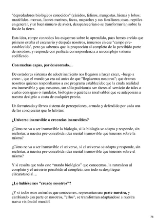 "depredadores biológicos conocidos" (cánidos, felinos, mangostas, hienas y lobos;
mustélidos, morsas, leones marinos, focas, mapaches y sus familiares; osos, reptiles
en general, y un buen número de aves), desaparecerían o se transformarían sobre la
faz de la tierra.
Esta idea, rompe con todos los esquemas sobre lo aprendido, pues hemos creído que
primero estaba el escenario y después nosotros, inmersos en ese "campo pre-
establecido", pero ya sabemos que la proyección al completo de lo percibido parte
de nosotros, y responde con perfecta correspondencia a un complejo sistema
codificado.
Con muchas capas, por descontado…
Devastadores sistemas de adoctrinamiento nos llegaron a hacer creer, –luego a
crear–, que el mundo ya era así antes de que "llegásemos nosotros"; que éramos
nosotros quienes respondíamos a ese programa establecido; que la cruda realidad
era inamovible y que, nosotros, tan sólo podríamos ser títeres al servicio de tales o
cuales consignas o mandatos, biologías o genéticas insalvables que se anteponían a
nuestro designio a costa de cualquier precio.
Un formateado y férreo sistema de percepciones, armado y defendido por cada una
de las conciencias que lo habitan:
¿Universo inamovible o creencias inamovibles?
¿Cómo no va a ser inamovible la biología, si la biología se adapta y responde, sin
rechistar, a nuestra pre-concebida idea mental inamovible que tenemos sobre la
misma?
¿Cómo no va a ser inamovible el universo, si el universo se adapta y responde, sin
rechistar, a nuestra pre-concebida idea mental inamovible que tenemos sobre el
mismo?
Y si resulta que todo este “mundo biológico” que conocemos, la naturaleza al
completo y el universo percibido al completo, con todo su despliegue
circunstancial…
¿Lo hubiésemos "creado nosotros”?
¿Y si todos esos animales que conocemos, representan una parte nuestra, y
cambiando esa parte en nosotros, "ellos", se transforman adaptándose a nuestra
nueva visión del mundo?
76
 