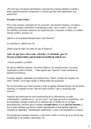 ¿No será que con nuestro aprendizaje y percepción, estamos dándoles sentido a
todos aquellos patrones, programas o visiones que han sido implantados con
antelación?
Si somos el observador...
Pero como estamos separados de "la creación", (de nosotros mismos, viviendo a
cambio personajes alternativos o programas), pues “no lo vemos”, claro está.
Las tablillas con textos sumerios, las canalizaciones, el pasado, el futuro, la sombra,
nuestra sombra, nosotros, tú:
¿Quién si no está determinando todos estos factores?
La cuestión es: ¿Quién eres tú?
¿Había algo de todo esto antes de que tú llegases?
Antes de que fuese observado, valorado y re-afirmado, ¿por ti?
Tú eres el observador y por lo tanto el creador de todo lo ves.
–Cuesta asumirlo, ¿verdad?–
De ahí las tablillas sumerias, los textos bíblicos, las canalizaciones, los textos
espirituales y todo lo demás… Todo aquello que "aparece" como resultado de
nuestras resistencias.
Creamos ingentes cantidades de justificaciones "fuera", porque nos ayudan a no
mirar "dentro", en el lugar donde se hallan todas las respuestas.
De esa dicotomía nace toda la prensa y toda la ingente información que, de una forma
separada, se expande en este “universo poli-creativo” que se despliega ante
nosotros.
Aquellos que participen de esta actualización de la información, ya están
contaminados, y pueden ser el “germen fatal” que haga que todo se transforme, casi
de un plumazo, porque resulta que ya sabemos que el mundo no era un lugar
preestablecido, sabemos que lo estamos creando ahora, en este preciso instante, y
por lo tanto sabemos que hemos estado respondiendo a un programa impuesto,
saturado de implantes, “mentalmente establecido”, como si de repetidores se tratase.
Este programa responde a nosotros, y solo tiene validez a través de la acción de una
entidad que le da sentido y determina: Tú.
77
 