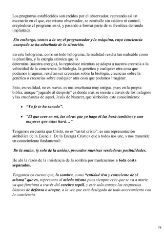 Los programas establecidos son creídos por el observador, recreando así un
escenario en el que, ese mismo observador, se zambulle sin asidero ni control,
creyéndose el programa en sí, y pasando a formar parte de su frenética demanda
implantada.
Sin embargo, somos a la vez el programador y la máquina, cuya conciencia
usurpada se ha adueñado de la situación.
En este holograma, como en todo holograma, la realidad resulta tan maleable como
la plastilina, y la energía atómica que lo
determina (nuestra energía), lo reproduce mientras se adapta a nuestra creencia a la
velocidad de la conciencia; la biología, la genética y cualquier otra cosa que
podamos imaginar, resultan ser creencias sobre la biología, creencias sobre la
genética o creencias sobre cualquier otra cosa que podamos imaginar.
Esto, en realidad, no es nuevo, es una enseñanza muy antigua, pues en la propia
biblia, aunque “jugando al despiste” es donde más se insiste a través de los milagros
y las enseñanzas de aquel, Jesús de Nazaret, que simboliza este conocimiento:
“Tu fe te ha sanado”.
“El que cree en mí, las obras que yo hago él las hará también; y aun
mayores que éstas hará…”
Tengamos en cuenta que Cristo, no es “un tal cristo”; es una representación
simbólica de la Esencia: De la Energía Crística que a todos nos une, y nos transmite
un conocimiento fundamental:
De la unión, (y solo de la unión), proceden nuestras verdaderas posibilidades.
He ahí la razón de la insistencia de la sombra por mantenernos a toda costa
separados.
Tengamos en cuenta que, la sombra, como “entidad viva y consciente de sí
misma” que es, representa al miedo mismo pues siempre cree que se va a morir,
ya que funciona a través del cerebro reptil, y este solo conoce las respuestas
básicas de defensa o ataque, a la vez que está desligado de todo acercamiento con
la conciencia.
78
 