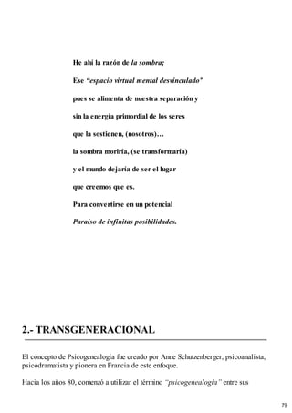 He ahí la razón de la sombra;
Ese “espacio virtual mental desvinculado”
pues se alimenta de nuestra separación y
sin la energía primordial de los seres
que la sostienen, (nosotros)…
la sombra moriría, (se transformaría)
y el mundo dejaría de ser el lugar
que creemos que es.
Para convertirse en un potencial
Paraíso de infinitas posibilidades.
2.- TRANSGENERACIONAL
El concepto de Psicogenealogía fue creado por Anne Schutzenberger, psicoanalista,
psicodramatista y pionera en Francia de este enfoque.
Hacia los años 80, comenzó a utilizar el término “psicogenealogía” entre sus
79
 