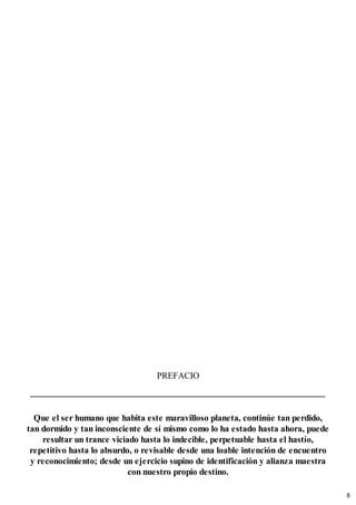 PREFACIO
Que el ser humano que habita este maravilloso planeta, continúe tan perdido,
tan dormido y tan inconsciente de sí mismo como lo ha estado hasta ahora, puede
resultar un trance viciado hasta lo indecible, perpetuable hasta el hastío,
repetitivo hasta lo absurdo, o revisable desde una loable intención de encuentro
y reconocimiento; desde un ejercicio supino de identificación y alianza maestra
con nuestro propio destino.
8
 