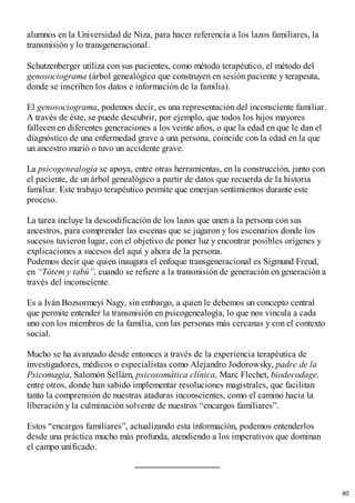 alumnos en la Universidad de Niza, para hacer referencia a los lazos familiares, la
transmisión y lo transgeneracional.
Schutzenberger utiliza con sus pacientes, como método terapéutico, el método del
genosociograma (árbol genealógico que construyen en sesión paciente y terapeuta,
donde se inscriben los datos e información de la familia).
El genosociograma, podemos decir, es una representación del inconsciente familiar.
A través de éste, se puede descubrir, por ejemplo, que todos los hijos mayores
fallecen en diferentes generaciones a los veinte años, o que la edad en que le dan el
diagnóstico de una enfermedad grave a una persona, coincide con la edad en la que
un ancestro murió o tuvo un accidente grave.
La psicogenealogía se apoya, entre otras herramientas, en la construcción, junto con
el paciente, de un árbol genealógico a partir de datos que recuerda de la historia
familiar. Este trabajo terapéutico permite que emerjan sentimientos durante este
proceso.
La tarea incluye la descodificación de los lazos que unen a la persona con sus
ancestros, para comprender las escenas que se jugaron y los escenarios donde los
sucesos tuvieron lugar, con el objetivo de poner luz y encontrar posibles orígenes y
explicaciones a sucesos del aquí y ahora de la persona.
Podemos decir que quien inaugura el enfoque transgeneracional es Sigmund Freud,
en “Tótem y tabú”, cuando se refiere a la transmisión de generación en generación a
través del inconsciente.
Es a Iván Bozsormeyi Nagy, sin embargo, a quien le debemos un concepto central
que permite entender la transmisión en psicogenealogía, lo que nos vincula a cada
uno con los miembros de la familia, con las personas más cercanas y con el contexto
social.
Mucho se ha avanzado desde entonces a través de la experiencia terapéutica de
investigadores, médicos o especialistas como Alejandro Jodorowsky, padre de la
Psicomagia, Salomón Sellám, psicosomática clínica, Marc Flechet, biodecodage,
entre otros, donde han sabido implementar resoluciones magistrales, que facilitan
tanto la comprensión de nuestras ataduras inconscientes, como el camino hacia la
liberación y la culminación solvente de nuestros “encargos familiares”.
Estos “encargos familiares”, actualizando esta información, podemos entenderlos
desde una práctica mucho más profunda, atendiendo a los imperativos que dominan
el campo unificado.
80
 