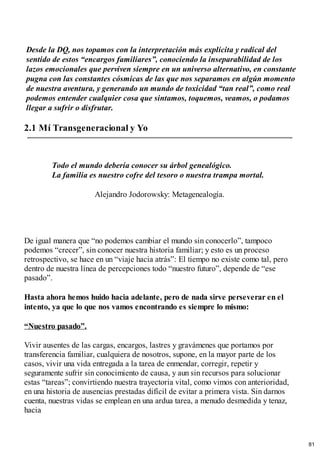 Desde la DQ, nos topamos con la interpretación más explícita y radical del
sentido de estos “encargos familiares”, conociendo la inseparabilidad de los
lazos emocionales que perviven siempre en un universo alternativo, en constante
pugna con las constantes cósmicas de las que nos separamos en algún momento
de nuestra aventura, y generando un mundo de toxicidad “tan real”, como real
podemos entender cualquier cosa que sintamos, toquemos, veamos, o podamos
llegar a sufrir o disfrutar.
2.1 Mí Transgeneracional y Yo
Todo el mundo debería conocer su árbol genealógico.
La familia es nuestro cofre del tesoro o nuestra trampa mortal.
Alejandro Jodorowsky: Metagenealogía.
De igual manera que “no podemos cambiar el mundo sin conocerlo”, tampoco
podemos “crecer”, sin conocer nuestra historia familiar; y esto es un proceso
retrospectivo, se hace en un “viaje hacia atrás”: El tiempo no existe como tal, pero
dentro de nuestra línea de percepciones todo “nuestro futuro”, depende de “ese
pasado”.
Hasta ahora hemos huido hacia adelante, pero de nada sirve perseverar en el
intento, ya que lo que nos vamos encontrando es siempre lo mismo:
“Nuestro pasado”.
Vivir ausentes de las cargas, encargos, lastres y gravámenes que portamos por
transferencia familiar, cualquiera de nosotros, supone, en la mayor parte de los
casos, vivir una vida entregada a la tarea de enmendar, corregir, repetir y
seguramente sufrir sin conocimiento de causa, y aun sin recursos para solucionar
estas “tareas”; convirtiendo nuestra trayectoria vital, como vimos con anterioridad,
en una historia de ausencias prestadas difícil de evitar a primera vista. Sin darnos
cuenta, nuestras vidas se emplean en una ardua tarea, a menudo desmedida y tenaz,
hacia
81
 