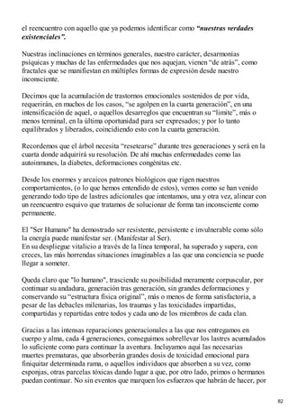 el reencuentro con aquello que ya podemos identificar como “nuestras verdades
existenciales”.
Nuestras inclinaciones en términos generales, nuestro carácter, desarmonías
psíquicas y muchas de las enfermedades que nos aquejan, vienen “de atrás”, como
fractales que se manifiestan en múltiples formas de expresión desde nuestro
inconsciente.
Decimos que la acumulación de trastornos emocionales sostenidos de por vida,
requerirán, en muchos de los casos, “se agolpen en la cuarta generación”, en una
intensificación de aquel, o aquellos desarreglos que encuentran su “limite”, más o
menos terminal, en la última oportunidad para ser expresados; y por lo tanto
equilibrados y liberados, coincidiendo esto con la cuarta generación.
Recordemos que el árbol necesita “resetearse” durante tres generaciones y será en la
cuarta donde adquirirá su resolución. De ahí muchas enfermedades como las
autoinmunes, la diabetes, deformaciones congénitas etc.
Desde los enormes y arcaicos patrones biológicos que rigen nuestros
comportamientos, (o lo que hemos entendido de estos), vemos como se han venido
generando todo tipo de lastres adicionales que intentamos, una y otra vez, alinear con
un reencuentro esquivo que tratamos de solucionar de forma tan inconsciente como
permanente.
El "Ser Humano" ha demostrado ser resistente, persistente e invulnerable como sólo
la energía puede manifestar ser. (Manifestar al Ser).
En su despliegue vitalicio a través de la línea temporal, ha superado y supera, con
creces, las más horrendas situaciones imaginables a las que una conciencia se puede
llegar a someter.
Queda claro que "lo humano", trasciende su posibilidad meramente corpuscular, por
continuar su andadura, generación tras generación, sin grandes deformaciones y
conservando su “estructura física original”, más o menos de forma satisfactoria, a
pesar de las debacles milenarias, los traumas y las toxicidades impartidas,
compartidas y repartidas entre todos y cada uno de los miembros de cada clan.
Gracias a las intensas reparaciones generacionales a las que nos entregamos en
cuerpo y alma, cada 4 generaciones, conseguimos sobrellevar los lastres acumulados
lo suficiente como para continuar la aventura. Incluyamos aquí las necesarias
muertes prematuras, que absorberán grandes dosis de toxicidad emocional para
finiquitar determinada rama, o aquellos individuos que absorben a su vez, como
esponjas, otras parcelas tóxicas dando lugar a que, por otro lado, primos o hermanos
puedan continuar. No sin eventos que marquen los esfuerzos que habrán de hacer, por
82
 