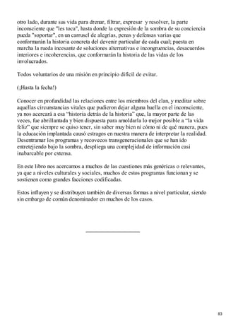 otro lado, durante sus vida para drenar, filtrar, expresar y resolver, la parte
inconsciente que "les toca", hasta donde la expresión de la sombra de su conciencia
pueda "soportar", en un carrusel de alegrías, penas y defensas varias que
conformarán la historia concreta del devenir particular de cada cual; puesta en
marcha la rueda incesante de soluciones alternativas e incongruencias, desacuerdos
interiores e incoherencias, que conformarán la historia de las vidas de los
involucrados.
Todos voluntarios de una misión en principio difícil de evitar.
(¡Hasta la fecha!)
Conocer en profundidad las relaciones entre los miembros del clan, y meditar sobre
aquellas circunstancias vitales que pudieron dejar alguna huella en el inconsciente,
ya nos acercará a esa “historia detrás de la historia” que, la mayor parte de las
veces, fue abrillantada y bien dispuesta para amoldarla lo mejor posible a “la vida
feliz” que siempre se quiso tener, sin saber muy bien ni cómo ni de qué manera, pues
la educación implantada causó estragos en nuestra manera de interpretar la realidad.
Desentramar los programas y recovecos transgeneracionales que se han ido
entretejiendo bajo la sombra, despliega una complejidad de información casi
inabarcable por extensa.
En este libro nos acercamos a muchos de las cuestiones más genéricas o relevantes,
ya que a niveles culturales y sociales, muchos de estos programas funcionan y se
sostienen como grandes facciones codificadas.
Estos influyen y se distribuyen también de diversas formas a nivel particular, siendo
sin embargo de común denominador en muchos de los casos.
83
 