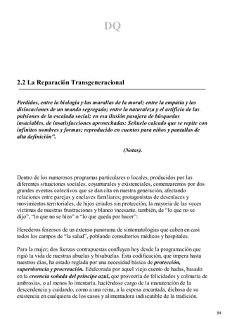 DQ
2.2 La Reparación Transgeneracional
Perdidos, entre la biología y las murallas de la moral; entre la empatía y las
dislocaciones de un mundo segregado; entre la naturaleza y el artificio de las
pulsiones de la escalada social; en esa ilusión pasajera de búsquedas
insaciables, de insatisfacciones aprovechadas: Señuelo calcado que se repite con
infinitos nombres y formas; reproducido en cuentos para niños y pantallas de
alta definición".
(Notas).
Dentro de los numerosos programas particulares o locales, producidos por las
diferentes situaciones sociales, coyunturales y existenciales, comenzaremos por dos
grandes eventos colectivos que se dan cita en nuestra generación, afectando
relaciones entre parejas y enclaves familiares; protagonistas de desenlaces y
movimientos territoriales, de hijos criados sin protección, la mayoría de las veces
víctimas de nuestras frustraciones y blanco incesante, también, de “lo que no se
dijo”, “lo que no se hizo” o “lo que queda por hacer”:
Herederos forzosos de un extenso panorama de sintomatologías que caben en casi
todos los campos de “la salud”, poblando consultorios médicos y hospitales.
Para la mujer; dos fuerzas contrapuestas confluyen hoy desde la programación que
rigió la vida de nuestras abuelas y bisabuelas. Esta codificación, que impera hasta
nuestros días, ha estado reglada por una necesidad básica de protección,
supervivencia y procreación. Edulcorada por aquel viejo cuento de hadas, basado
en la creencia soñada del príncipe azul, que proveería de felicidades y colmaría de
ambrosias, o al menos lo intentaría, haciéndose cargo de la manutención de la
descendencia y cuidando, como a una reina, a la esposa encantada, dichosa de su
existencia en cualquiera de los casos y alimentadora indiscutible de la tradición.
84
 