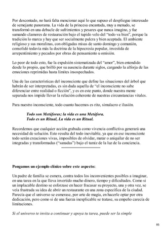 Por descontado, no hará falta mencionar aquí lo que supuso el despliegue interesado
de semejante panorama. La vida de la princesa encantada, muy a menudo, se
transformó en una debacle de sufrimientos y pesares que nunca imagino, y fue
sumando clamores de restauración bajo el tupido velo del “todo va bien”, porque la
tradición lo marca y hay que ser socialmente pulcra y bien aceptada. El ambiente
religioso y sus moralinas, con obligadas misas de santo domingo y comunión,
consolidó todavía más la doctrina de la hipocresía popular, investida de
arrepentimiento y pecados por obras de pensamiento u omisión.
Lo peor de todo esto, fue la expulsión sistematizada del “amor”, bien entendido
desde lo propio, que brilló por su ausencia durante siglos, cargando la alforja de las
emociones reprimidas hasta límites insospechados.
Una de las características del inconsciente que define las situaciones del árbol que
habrán de ser interpretadas, es sin duda aquella de “el inconsciente no sabe
diferenciar entre realidad o ficción”, y es en este punto, donde nuestra mente
separada nos impide llevar la relación coherente de nuestras circunstancias vitales.
Para nuestro inconsciente, todo cuanto hacemos es rito, simulacro e ilusión.
Todo son Metáforas; la vida es una Metáfora.
Todo es un Ritual, La vida es un Ritual.
Recordemos que cualquier acción grabada como vivencia conflictiva generará una
necesidad de solución. Esto resulta del todo inevitable, ya que en ese inconsciente
todo serán creaciones vivas, imposibles de olvidar, matar o aniquilar de no ser
integradas y transformadas (“sanadas”) bajo el tamiz de la luz de la conciencia.
Pongamos un ejemplo clínico sobre este aspecto:
Un padre de familia se esmera, contra todos los inconvenientes posibles a imaginar,
en una tarea en la que lleva invertido mucho dinero, tiempo y dificultades. Como si
un implacable destino se esforzase en hacer fracasar su proyecto, una y otra vez, se
veía frustrada su idea de abrir un restaurante en una zona específica de la ciudad.
Parecía que el universo se esmerase, por arte de magia, en hacerle optar por otra
dedicación, pero como si de una fuerza inexplicable se tratase, su empeño carecía de
limitaciones.
Si el universo te invita a continuar y apoya tu tarea, puede ser la simple
85
 
