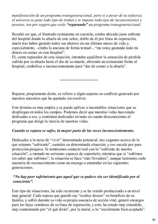 manifestación de un programa transgeneracional, pero si a pesar de tu esfuerzo,
el universo te pone todo tipo de trabas y te impone todo tipo de inconvenientes y
pesares, ten por seguro que estás “reparando” un programa transgeneracional.
Resultó ser que, el frustrado restaurante en cuestión, estaba ubicado justo enfrente
del hospital donde la abuela de este señor, doble de él por línea de reparación,
murió tras haber gastado todos sus ahorros en sus últimos meses de vida y,
especialmente, –citaba la anciana de forma textual–, “me estoy gastando todo mi
dinero en comer en este hospital”.
Él, como reparador de esta situación, intentaba equilibrar la sensación de pérdida
sufrida por su abuela hasta el día de su muerte, abriendo un restaurante frente al
hospital, simbólica e inconscientemente para “dar de comer a la abuela”.
Reparar, propiamente dicho, se refiere a algún aspecto en conflicto generado por
nuestros ancestros que ha quedado sin resolver.
Este término es muy amplio y se puede aplicar a incontables situaciones que se
despliegan en todos los campos. Podemos decir que nuestras vidas han estado
dedicadas a eso, y continúan dedicadas en tanto en cuanto desconocemos el
programa que dirige la inercia de nuestras vidas.
Cuando se repara se sufre, la mayor parte de las veces inconscientemente.
Dedicados a la tarea de “vivir” determinado potencial, nos cegamos acerca de lo
que estamos “sufriendo”, sumidos en determinada situación, y eso sucede por pura
protección psíquica. Si tomásemos contacto real con lo “sufriente de nuestra
situación”, a menudo no seríamos capaces de soportarlo, mientras que si “sufrimos
sin saber que sufrimos”, la situación se hace “más llevadera”, aunque lastramos cada
ausencia de reconocimiento como un encargo a enmendar en las siguientes
generaciones.
“No hay peor sufrimiento que aquel que se padece sin ser identificado por el
consciente”.
Este tipo de situaciones, ha sido recurrente y se ha venido produciendo a un nivel
muy general: Cada esposa que guardó sus “ocultos deseos” en beneficio de su
familia, y sufrió durante su vida su propia ausencia de acción vital, generó encargos
para las hijas venideras de su línea de reparación, y esto, ha estado muy extendido,
muy contaminado por “el qué dirán”, por la moral, o lo “socialmente bien aceptado”.
86
 