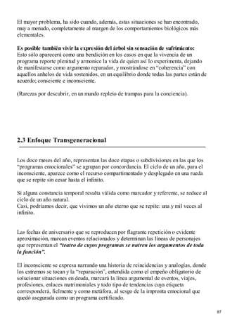 El mayor problema, ha sido cuando, además, estas situaciones se han encontrado,
muy a menudo, completamente al margen de los comportamientos biológicos más
elementales.
Es posible también vivir la expresión del árbol sin sensación de sufrimiento:
Esto sólo aparecerá como una bendición en los casos en que la vivencia de un
programa reporte plenitud y armonice la vida de quien así lo experimenta, dejando
de manifestarse como argumento reparador, y mostrándose en “coherencia” con
aquellos anhelos de vida sostenidos, en un equilibrio donde todas las partes están de
acuerdo; consciente e inconsciente.
(Rarezas por descubrir, en un mundo repleto de trampas para la conciencia).
2.3 Enfoque Transgeneracional
Los doce meses del año, representan las doce etapas o subdivisiones en las que los
“programas emocionales” se agrupan por concordancia. El ciclo de un año, para el
inconsciente, aparece como el recurso compartimentado y desplegado en una rueda
que se repite sin cesar hasta el infinito.
Si alguna constancia temporal resulta válida como marcador y referente, se reduce al
ciclo de un año natural.
Casi, podríamos decir, que vivimos un año eterno que se repite: una y mil veces al
infinito.
Las fechas de aniversario que se reproducen por flagrante repetición o evidente
aproximación, marcan eventos relacionados y determinan las líneas de personajes
que representan el “teatro de cuyos programas se nutren los argumentos de toda
la función”.
El inconsciente se expresa narrando una historia de reincidencias y analogías, donde
los extremos se tocan y la “reparación”, entendida como el empeño obligatorio de
solucionar situaciones en deuda, marcará la línea argumental de eventos, viajes,
profesiones, enlaces matrimoniales y todo tipo de tendencias cuya etiqueta
corresponderá, fielmente y como metáfora, al sesgo de la impronta emocional que
quedó asegurada como un programa certificado.
87
 