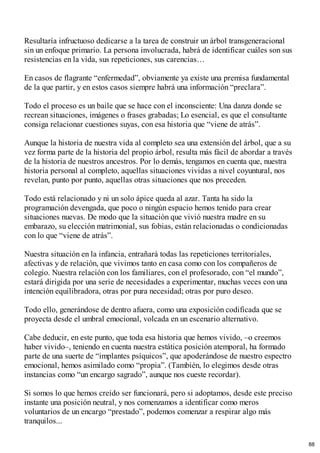 Resultaría infructuoso dedicarse a la tarea de construir un árbol transgeneracional
sin un enfoque primario. La persona involucrada, habrá de identificar cuáles son sus
resistencias en la vida, sus repeticiones, sus carencias…
En casos de flagrante “enfermedad”, obviamente ya existe una premisa fundamental
de la que partir, y en estos casos siempre habrá una información “preclara”.
Todo el proceso es un baile que se hace con el inconsciente: Una danza donde se
recrean situaciones, imágenes o frases grabadas; Lo esencial, es que el consultante
consiga relacionar cuestiones suyas, con esa historia que “viene de atrás”.
Aunque la historia de nuestra vida al completo sea una extensión del árbol, que a su
vez forma parte de la historia del propio árbol, resulta más fácil de abordar a través
de la historia de nuestros ancestros. Por lo demás, tengamos en cuenta que, nuestra
historia personal al completo, aquellas situaciones vividas a nivel coyuntural, nos
revelan, punto por punto, aquellas otras situaciones que nos preceden.
Todo está relacionado y ni un solo ápice queda al azar. Tanta ha sido la
programación devengada, que poco o ningún espacio hemos tenido para crear
situaciones nuevas. De modo que la situación que vivió nuestra madre en su
embarazo, su elección matrimonial, sus fobias, están relacionadas o condicionadas
con lo que “viene de atrás”.
Nuestra situación en la infancia, entrañará todas las repeticiones territoriales,
afectivas y de relación, que vivimos tanto en casa como con los compañeros de
colegio. Nuestra relación con los familiares, con el profesorado, con “el mundo”,
estará dirigida por una serie de necesidades a experimentar, muchas veces con una
intención equilibradora, otras por pura necesidad; otras por puro deseo.
Todo ello, generándose de dentro afuera, como una exposición codificada que se
proyecta desde el umbral emocional, volcada en un escenario alternativo.
Cabe deducir, en este punto, que toda esa historia que hemos vivido, –o creemos
haber vivido–, teniendo en cuenta nuestra estática posición atemporal, ha formado
parte de una suerte de “implantes psíquicos”, que apoderándose de nuestro espectro
emocional, hemos asimilado como “propia”. (También, lo elegimos desde otras
instancias como “un encargo sagrado”, aunque nos cueste recordar).
Si somos lo que hemos creído ser funcionará, pero si adoptamos, desde este preciso
instante una posición neutral, y nos comenzamos a identificar como meros
voluntarios de un encargo “prestado”, podemos comenzar a respirar algo más
tranquilos...
88
 