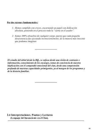Por dos razones fundamentales:
1. Hemos cumplido con creces, encarnando un papel con dedicación
absoluta, poniendo en el proceso toda la “carne en el asador”.
2. Somos 100% absueltos de cualquier cargo, puesto que cada pequeña
desavenencia fue ejecutada inconscientemente, de la manera más inocente
que podamos imaginar.
El estudio del árbol desde la DQ., se enfoca desde una visión de contraste e
información, conocimiento de los encargos, tomas de conciencia de nuestra
implicación con el compendio emocional del clan, desde una comprensión
profunda de nuestras capacidades primigenias, ya al margen de los programas y
de la historia familiar.
2.4 Interpretaciones, Pautas y Lecturas
(Lenguaje del Inconsciente en el Clan).
89
 