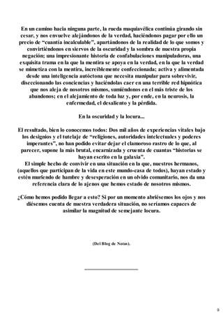 En un camino hacia ninguna parte, la rueda maquiavélica continúa girando sin
cesar, y nos envuelve alejándonos de la verdad, haciéndonos pagar por ello un
precio de “cuantía incalculable”, apartándonos de la realidad de lo que somos y
convirtiéndonos en siervos de la oscuridad y la sombra de nuestra propia
negación; una impresionante historia de confabulaciones manipuladoras, una
exquisita trama en la que la mentira se apoya en la verdad, en la que la verdad
se mimetiza con la mentira, increíblemente confeccionada; activa y alimentada
desde una inteligencia autóctona que necesita manipular para sobrevivir,
diseccionando las conciencias y haciéndolas caer en una terrible red hipnótica
que nos aleja de nosotros mismos, sumiéndonos en el más triste de los
abandonos; en el alejamiento de toda luz y, por ende, en la neurosis, la
enfermedad, el desaliento y la pérdida.
En la oscuridad y la locura...
El resultado, bien lo conocemos todos: Dos mil años de experiencias vitales bajo
los designios y el tutelaje de “religiones, autoridades intelectuales y poderes
imperantes”, no han podido evitar dejar el clamoroso rastro de lo que, al
parecer, supone la más brutal, encarnizada y cruenta de cuantas “historias se
hayan escrito en la galaxia”.
El simple hecho de convivir en una situación en la que, nuestros hermanos,
(aquellos que participan de la vida en este mundo-casa de todos), hayan estado y
estén muriendo de hambre y desesperación en un olvido comunitario, nos da una
referencia clara de lo ajenos que hemos estado de nosotros mismos.
¿Cómo hemos podido llegar a esto? Si por un momento abriésemos los ojos y nos
diésemos cuenta de nuestra verdadera situación, no seríamos capaces de
asimilar la magnitud de semejante locura.
(Del Blog de Notas).
9
 