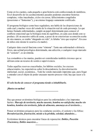 Como en los cuentos, cada pequeña o gran historia está confeccionada de metáforas.
En el desarrollo de los acontecimientos pasados podemos encontrar historias
completas, vidas inacabadas, ciclos sin cerrar, fallecimientos congelados
(posesiones o “fantasmas”), y un extenso lenguaje sumamente codificado.
El programa biológico como base reguladora, nos habla de las disposiciones de
cada cual y muchas veces del estado de la situación real de cada personaje. Lo que
hemos llamado enfermedades, cumple un papel determinante para conocer el
conflicto emocional que la biológica trata de equilibrar, en cada caso donde esto se
produce. (Si un ancestro sufría de asma, a pesar de no exteriorizar su emoción oculta
de otra manera, se estaba “ahogando en vida”, le faltaba “aire que respirar”. En caso
de niños esto mismo le ocurría a la madre).
Cualquier dato crucial funciona como “síntoma”. Tanto una enfermedad o dolencia
física, una actitud psicológica determinada, una adicción, o cualquier rasgo marcado
de “carácter”, es un síntoma.
Las costumbres o las manías, pueden ser consideradas también síntomas que se
utilizan como un recurso de sostén o supervivencia.
Todas aquellas reservas exacerbadas, los hábitos sociales, los excesos
educacionales, las expectativas sobre la descendencia; La desvalorización
intelectual, social, económica... Todo ha venido marcando improntas que, para llegar
a entender con el objeto de poder encauzar nuestro proceso vital, hay que sacar a la
luz.
El solo hecho de conocer el programa tiende a inhabilitarlo.
¡Hasta en sueños!
Hay que pensar en términos biológicos para las enfermedades y las improntas
fuertes: Marcaje de territorio, macho ausente, hembra no-satisfecha; macho sin
hembra, hembra sin territorio, falta de alimento, amenaza en el territorio…
Pensar en términos psíquicos para las conductas sociales, el carácter y las fobias:
Desvalorización, frustración, miedo a la pérdida, soledad, abandono…
En términos técnicos para encontrar líneas de reparación: Dobles, Posesión
(Yacientes), Dobles maestros…
90
 