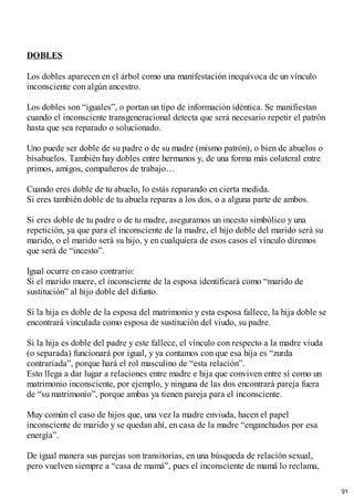 DOBLES
Los dobles aparecen en el árbol como una manifestación inequívoca de un vínculo
inconsciente con algún ancestro.
Los dobles son “iguales”, o portan un tipo de información idéntica. Se manifiestan
cuando el inconsciente transgeneracional detecta que será necesario repetir el patrón
hasta que sea reparado o solucionado.
Uno puede ser doble de su padre o de su madre (mismo patrón), o bien de abuelos o
bisabuelos. También hay dobles entre hermanos y, de una forma más colateral entre
primos, amigos, compañeros de trabajo…
Cuando eres doble de tu abuelo, lo estás reparando en cierta medida.
Si eres también doble de tu abuela reparas a los dos, o a alguna parte de ambos.
Si eres doble de tu padre o de tu madre, aseguramos un incesto simbólico y una
repetición, ya que para el inconsciente de la madre, el hijo doble del marido será su
marido, o el marido será su hijo, y en cualquiera de esos casos el vínculo diremos
que será de “incesto”.
Igual ocurre en caso contrario:
Si el marido muere, el inconsciente de la esposa identificará como “marido de
sustitución” al hijo doble del difunto.
Si la hija es doble de la esposa del matrimonio y esta esposa fallece, la hija doble se
encontrará vinculada como esposa de sustitución del viudo, su padre.
Si la hija es doble del padre y este fallece, el vínculo con respecto a la madre viuda
(o separada) funcionará por igual, y ya contamos con que esa hija es “zurda
contrariada”, porque hará el rol masculino de “esta relación”.
Esto llega a dar lugar a relaciones entre madre e hija que conviven entre sí como un
matrimonio inconsciente, por ejemplo, y ninguna de las dos encontrará pareja fuera
de “su matrimonio”, porque ambas ya tienen pareja para el inconsciente.
Muy común el caso de hijos que, una vez la madre enviuda, hacen el papel
inconsciente de marido y se quedan ahí, en casa de la madre “enganchados por esa
energía”.
De igual manera sus parejas son transitorias, en una búsqueda de relación sexual,
pero vuelven siempre a “casa de mamá”, pues el inconsciente de mamá lo reclama,
91
 