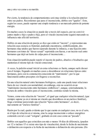 una y otra vez como a su marido.
Por cierto, la tendencia de comportamientos será muy similar a la relación anterior
entre sus padres. Recordemos que para el inconsciente, dobles son “iguales”. Esto,
según los casos, puede suponer una simple tendencia o un marcado patrón de potente
energía.
En muchos casos la situación se puede dar a través del espacio, por no convivir
juntos madre e hijo o padre e hija, pero el vínculo inconsciente seguirá marcando su
influencia más allá del territorio.
Dobles en una relación de pareja se dice que están en “incesto”, y representan una
relación cuya esencia es fraternal, pudiendo encontrarse, simbólicamente, dos
hermanos muy unidos que fueron separado durante la infancia, o una fijación entre
hermanos con tintes de “deseo sexual” reprimida con fuerza, o un incesto real entre
hermanos que dejó un lastre de culpa para el inconsciente…
Esta situación también puede repetir el incesto de padres, abuelos o bisabuelos que
mantenían el mismo tipo de vínculo emocional.
A veces, la pulsión sexual inicial en estas relaciones es fuerte, aunque suele decaer
con el tiempo, llegando en muchos casos a desembocar en relaciones típicas entre
hermanos, pero con la connotación consciente de “matrimonio”, por lo que
funcionarán ambos preceptos sin llegarse a reconciliar.
En una relación natural entre hermanos biológicos, cada uno puede tener relaciones
fuera de ese vínculo con normalidad, sin embargo, esto no ocurrirá en un
“matrimonio inconsciente entre hermanos simbólicos”, aunque, soterradamente, la
lectura de ambos vínculos para el inconsciente, continúa siendo la misma.
Vemos, como esta relación de “incesto”, al igual que cualquier relación natural, (que
siempre supone ya en sí misma un vínculo que desemboca en un enclave familiar),
llega a terminar pareciendo una relación “típica entre hermanos”, es decir,
nuevamente un “enclave familiar”.
Razón por la cual, queda evidente que lo que cuenta en cualquier caso, no es el acto,
ni el tipo de relación en sí misma, sino la carga inconsciente o enlace energético
contenido con tal o cual “estigma”, grabado en este caso como un “pecado”.
Dobles son aquellos que coinciden con más o menos 10 días de diferencia, (pueden
ser 12 o incluso 15 si existe otro tipo de vinculación), desde la fecha de nacimiento
o defunción con respecto a la fecha de nacimiento o defunción de otra persona. (En
92
 