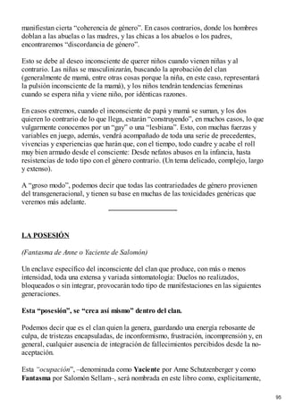 manifiestan cierta “coherencia de género”. En casos contrarios, donde los hombres
doblan a las abuelas o las madres, y las chicas a los abuelos o los padres,
encontraremos “discordancia de género”.
Esto se debe al deseo inconsciente de querer niños cuando vienen niñas y al
contrario. Las niñas se masculinizarán, buscando la aprobación del clan
(generalmente de mamá, entre otras cosas porque la niña, en este caso, representará
la pulsión inconsciente de la mamá), y los niños tendrán tendencias femeninas
cuando se espera niña y viene niño, por idénticas razones.
En casos extremos, cuando el inconsciente de papá y mamá se suman, y los dos
quieren lo contrario de lo que llega, estarán “construyendo”, en muchos casos, lo que
vulgarmente conocemos por un “gay” o una “lesbiana”. Esto, con muchas fuerzas y
variables en juego, además, vendrá acompañado de toda una serie de precedentes,
vivencias y experiencias que harán que, con el tiempo, todo cuadre y acabe el roll
muy bien armado desde el consciente: Desde nefatos abusos en la infancia, hasta
resistencias de todo tipo con el género contrario. (Un tema delicado, complejo, largo
y extenso).
A “groso modo”, podemos decir que todas las contrariedades de género provienen
del transgeneracional, y tienen su base en muchas de las toxicidades genéricas que
veremos más adelante.
LA POSESIÓN
(Fantasma de Anne o Yaciente de Salomón)
Un enclave específico del inconsciente del clan que produce, con más o menos
intensidad, toda una extensa y variada sintomatología: Duelos no realizados,
bloqueados o sin integrar, provocarán todo tipo de manifestaciones en las siguientes
generaciones.
Esta “posesión”, se “crea así mismo” dentro del clan.
Podemos decir que es el clan quien la genera, guardando una energía rebosante de
culpa, de tristezas encapsuladas, de inconformismo, frustración, incomprensión y, en
general, cualquier ausencia de integración de fallecimientos percibidos desde la no-
aceptación.
Esta “ocupación”, –denominada como Yaciente por Anne Schutzenberger y como
Fantasma por Salomón Sellam–, será nombrada en este libro como, explícitamente,
95
 