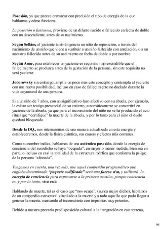 Posesión, ya que parece enmarcar con precisión el tipo de energía de la que
hablamos y cómo funciona.
La posesión o fantasma, proviene de un difunto nacido o fallecido en fecha de doble
con un descendiente, antes de su nacimiento.
Según Sellám, el yaciente también genera un niño de reposición, a través del
nacimiento de un niño que viene a sustituir a un niño fallecido con antelación, o a un
ancestro fallecido antes de su nacimiento en fecha de doble o por nombre.
Según Anne, para establecer un yaciente es requisito imprescindible que el
fallecimiento se produzca antes de la gestación de la persona, sin este requisito no
será yaciente.
Jodorowsky sin embargo, amplia un poco más este concepto y contempla al yaciente
con una nueva posibilidad, incluso en caso de fallecimiento no duelado durante la
vida coyuntural de una persona.
Si a un niño de 7 años, con un significativo lazo afectivo con su abuela, por ejemplo,
le evitan ser testigo presencial de su entierro, automáticamente se convertirá en
yaciente de la abuela, ya que para el inconsciente del niño no se ha producido el acto
ritual que “certifique” la muerte de la abuela, y por lo tanto para el niño el duelo
quedará bloqueado.
Desde la DQ., nos internaremos de una manera actualizada en esta energía y
estableceremos, desde la física cuántica, sus causas y efectos más comunes.
Como su nombre indica, hablamos de una auténtica posesión, donde la energía de
conciencia del susodicho se haya “ocupada”, en mayor o menor medida, bien sea en
parte, o incluso en casi la totalidad de la estructura mórfica que conforma la psique
de la persona “afectada”.
Tengamos en cuenta, una vez más, que aquel compendio programático que
engloba determinado “paquete codificado” será una fuerza viva, y utilizará la
energía de conciencia para expresarse a la primera ocasión, porque conciencia
es, y por lo tanto, viva está.
Hablando de muerte, tal es el caso que “nos ocupa”, (nunca mejor dicho), hablamos
de un compendio estructural vinculado a la muerte y a todo aquello que pudo llegar a
generar la muerte, marcando al inconsciente con improntas muy potentes.
Debido a nuestra precaria predisposición cultural a la integración en este terreno,
96
 