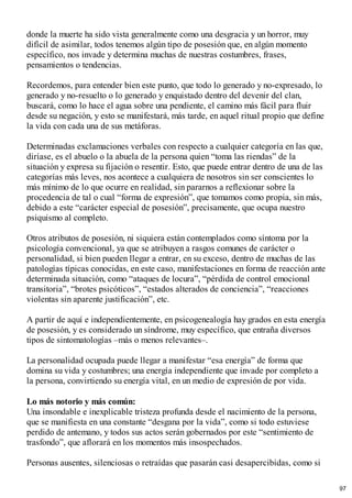 donde la muerte ha sido vista generalmente como una desgracia y un horror, muy
difícil de asimilar, todos tenemos algún tipo de posesión que, en algún momento
específico, nos invade y determina muchas de nuestras costumbres, frases,
pensamientos o tendencias.
Recordemos, para entender bien este punto, que todo lo generado y no-expresado, lo
generado y no-resuelto o lo generado y enquistado dentro del devenir del clan,
buscará, como lo hace el agua sobre una pendiente, el camino más fácil para fluir
desde su negación, y esto se manifestará, más tarde, en aquel ritual propio que define
la vida con cada una de sus metáforas.
Determinadas exclamaciones verbales con respecto a cualquier categoría en las que,
diríase, es el abuelo o la abuela de la persona quien “toma las riendas” de la
situación y expresa su fijación o resentir. Esto, que puede entrar dentro de una de las
categorías más leves, nos acontece a cualquiera de nosotros sin ser conscientes lo
más mínimo de lo que ocurre en realidad, sin pararnos a reflexionar sobre la
procedencia de tal o cual “forma de expresión”, que tomamos como propia, sin más,
debido a este “carácter especial de posesión”, precisamente, que ocupa nuestro
psiquismo al completo.
Otros atributos de posesión, ni siquiera están contemplados como síntoma por la
psicología convencional, ya que se atribuyen a rasgos comunes de carácter o
personalidad, si bien pueden llegar a entrar, en su exceso, dentro de muchas de las
patologías típicas conocidas, en este caso, manifestaciones en forma de reacción ante
determinada situación, como “ataques de locura”, “pérdida de control emocional
transitoria”, “brotes psicóticos”, “estados alterados de conciencia”, “reacciones
violentas sin aparente justificación”, etc.
A partir de aquí e independientemente, en psicogenealogía hay grados en esta energía
de posesión, y es considerado un síndrome, muy específico, que entraña diversos
tipos de sintomatologías –más o menos relevantes–.
La personalidad ocupada puede llegar a manifestar “esa energía” de forma que
domina su vida y costumbres; una energía independiente que invade por completo a
la persona, convirtiendo su energía vital, en un medio de expresión de por vida.
Lo más notorio y más común:
Una insondable e inexplicable tristeza profunda desde el nacimiento de la persona,
que se manifiesta en una constante “desgana por la vida”, como si todo estuviese
perdido de antemano, y todos sus actos serán gobernados por este “sentimiento de
trasfondo”, que aflorará en los momentos más insospechados.
Personas ausentes, silenciosas o retraídas que pasarán casi desapercibidas, como si
97
 