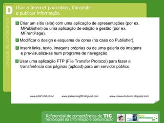  Criar um sítio (site) com uma aplicação de apresentações (por ex. MPublisher) ou uma aplicação de edição e gestão (por ex. MFrontPage). Usar a Internet para obter, transmitir e publicar informação.  D  Modificar o design e esquema de cores (no caso do Publisher).  Inserir links, texto, imagens próprias ou de uma galeria de imagens e pré-visualiza-as num programa de navegação.  Usar uma aplicação FTP (File Transfer Protocol) para fazer a transferência das páginas (upload) para um servidor público. www.p3dr1nh0.pt.vu/ www.jpelearning05.blogspot.com www.coisas-do-burro.blogspot.com 