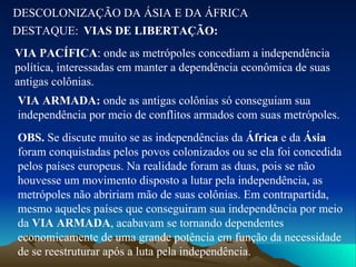 DESCOLONIZAÇÃO DA ÁSIA E DA ÁFRICA DESTAQUE: VIAS DE LIBERTAÇÃO: VIA PACÍFICA : onde as metrópoles concediam a independência política, interessadas em manter a dependência econômica de suas antigas colônias. VIA ARMADA:  onde as antigas colônias só conseguiam sua independência por meio de conflitos armados com suas metrópoles. OBS.  Se discute muito se as independências da  África  e da  Ásia  foram conquistadas pelos povos colonizados ou se ela foi concedida pelos países europeus. Na realidade foram as duas, pois se não houvesse um movimento disposto a lutar pela independência, as metrópoles não abririam mão de suas colônias. Em contrapartida, mesmo aqueles países que conseguiram sua independência por meio da  VIA ARMADA , acabavam se tornando dependentes economicamente de uma grande potência em função da necessidade de se reestruturar após a luta pela independência. 