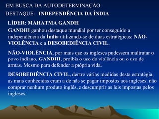 EM BUSCA DA AUTODETERMINAÇÃO DESTAQUE: LÍDER: MAHATMA GANDHI   INDEPENDÊNCIA DA ÍNDIA GANDHI  ganhou destaque mundial por ter conseguido a independência da  Índia  utilizando-se de duas estratégicas:  NÃO-VIOLÊNCIA  e a  DESOBEDIÊNCIA CIVIL . NÃO-VIOLÊNCIA , por mais que os ingleses pudessem maltratar o povo indiano,  GANDHI , proibia o uso de violência ou o uso de armas. Mesmo para defender a própria vida. DESOBEDIÊNCIA CIVIL,  dentre várias medidas desta estratégia, as mais conhecidas eram a de não se pagar impostos aos ingleses, não comprar nenhum produto inglês, e descumprir as leis impostas pelos ingleses. 