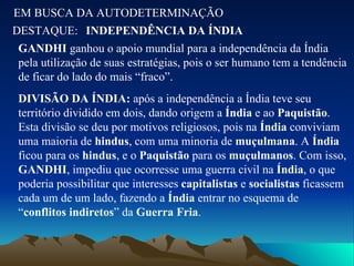 EM BUSCA DA AUTODETERMINAÇÃO DESTAQUE: INDEPENDÊNCIA DA ÍNDIA GANDHI  ganhou o apoio mundial para a independência da Índia pela utilização de suas estratégias, pois o ser humano tem a tendência de ficar do lado do mais “fraco”. DIVISÃO DA ÍNDIA:  após a independência a Índia teve seu território dividido em dois, dando origem a  Índia  e ao  Paquistão . Esta divisão se deu por motivos religiosos, pois na  Índia  conviviam uma maioria de  hindus , com uma minoria de  muçulmana . A  Índia  ficou para os  hindus , e o  Paquistão  para os  muçulmanos . Com isso,  GANDHI , impediu que ocorresse uma guerra civil na  Índia , o que poderia possibilitar que interesses  capitalistas  e  socialistas  ficassem cada um de um lado, fazendo a  Índia  entrar no esquema de “ conflitos indiretos ” da  Guerra Fria . 